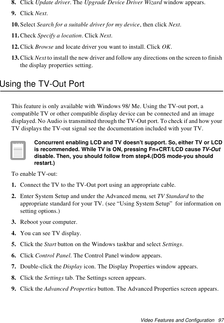 Video Features and Configuration 978. Click Update driver.TheUpgrade Device Driver Wizard window appears.9. Click Next.10.Select Search for a suitable driver for my device,thenclickNext.11.Check Specify a location.ClickNext.12.Click Browse and locate driver you want to install. Click OK.13.Click Next to install the new driver and follow any directions on the screen to finishthe display properties setting.Using the TV-Out PortThis feature is only available with Windows 98/ Me. Using the TV-out port, acompatible TV or other compatible display device can be connected and an imagedisplayed. No Audio is transmitted through the TV-Out port. To check if and how yourTV displays the TV-out signal see the documentation included with your TV.Concurrent enabling LCD and TVdoesn't support. So, either TVor LCDis recommended. While TVis ON, pressing Fn+CRT/LCD causeTV-Outdisable. Then, you should follow from step4.(DOS mode-you shouldrestart.)To enable TV-out:1. Connect the TV to the TV-Out port using an appropriate cable.2. Enter System Setup and under the Advanced menu,set TV Standard to theappropriate standard for your TV. (see “Using System Setup” for information onsetting options.)3. Reboot your computer.4. You can see TV display.5. Click the Start button on the Windows taskbar and select Settings.6. Click Control Panel. The Control Panel window appears.7. Double-click the Display icon. The Display Properties window appears.8. Click the Settings tab. The Settings screen appears.9. Click the Advanced Properties button. The Advanced Properties screen appears.