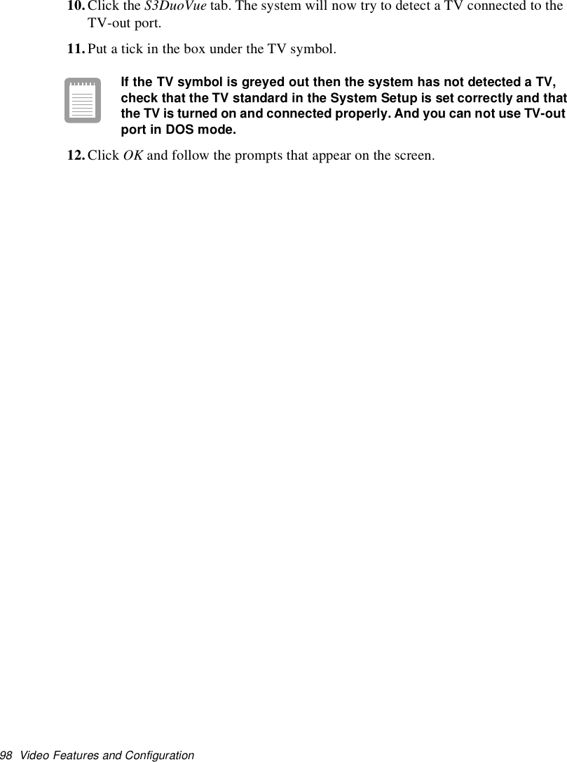 98 Video Features and Configuration10.Click the S3DuoVue tab. The system will now try to detect a TV connected to theTV-out port.11.Put a tick in the box under the TV symbol.If the TVsymbol is greyed out then the system has not detected a TV,check that the TVstandard in the System Setup is set correctly and thatthe TVis turned on and connected properly. And you can not use TV-outport in DOS mode.12.Click OK and follow the prompts that appear on the screen.
