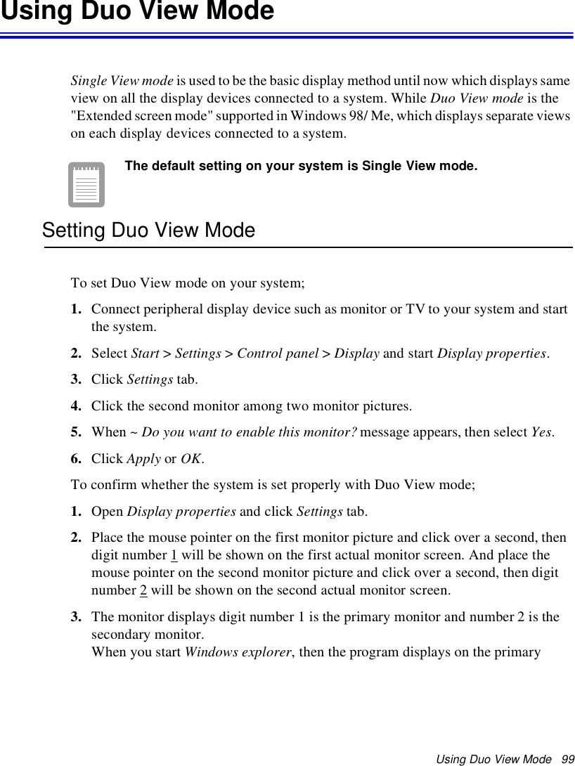 Using Duo View Mode 99Using Duo View ModeSingle View mode is used to be the basic display method until now which displays sameview on all the display devices connected to a system. While Duo View mode is the&quot;Extended screen mode&quot; supported in Windows 98/ Me, which displays separate viewson each display devices connected to a system.The default setting on your system is Single View mode.Setting Duo View ModeTo set Duo View mode on your system;1. Connect peripheral display device such as monitor or TV to your system and startthe system.2. Select Start &gt;Settings &gt;Control panel &gt;Display and start Display properties.3. Click Settings tab.4. Click the second monitor among two monitor pictures.5. When ~ Do you want to enable this monitor? message appears, then select Yes.6. Click Apply or OK.To confirm whether the system is set properly with Duo View mode;1. Open Display properties and click Settings tab.2. Place the mouse pointer on the first monitor picture and click over a second, thendigit number 1 will be shown on the first actual monitor screen. And place themouse pointer on the second monitor picture and click over a second, then digitnumber 2 will be shown on the second actual monitor screen.3. The monitor displays digit number 1 is the primary monitor and number 2 is thesecondary monitor.When you start Windows explorer, then the program displays on the primary