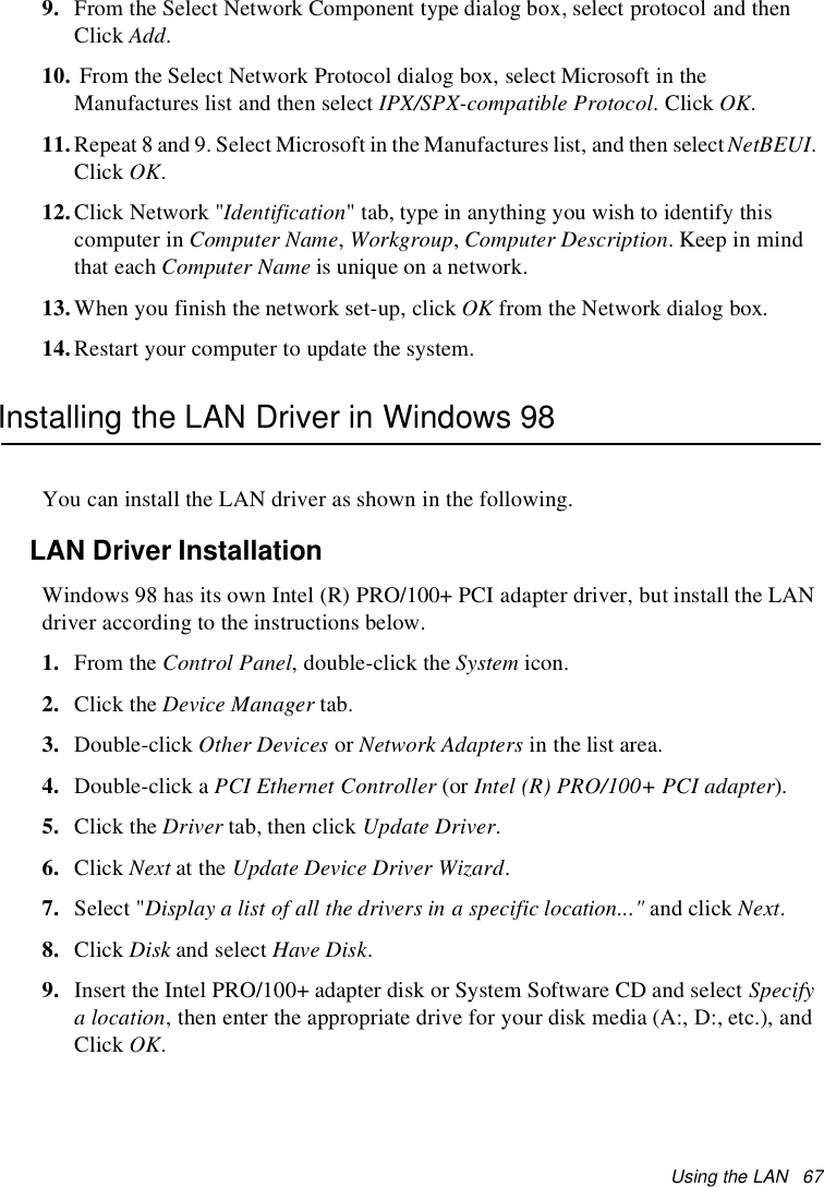 Using the LAN 679. From the Select Network Component type dialog box, select protocol and thenClick Add.10. From the Select Network Protocol dialog box, select Microsoft in theManufactures list and then select IPX/SPX-compatible Protocol.ClickOK.11.Repeat 8 and 9. Select Microsoft in the Manufactures list, and then selectNetBEUI.Click OK.12.Click Network &quot;Identification&quot; tab, type in anything you wish to identify thiscomputer in Computer Name,Workgroup,Computer Description.Keepinmindthat each Computer Name is unique on a network.13.When you finish the network set-up, click OK from the Network dialog box.14.Restart your computer to update the system.Installing the LAN Driver in Windows 98You can install the LAN driver as shown in the following.LAN Driver InstallationWindows 98 has its own Intel (R) PRO/100+ PCI adapter driver, but install the LANdriver according to the instructions below.1. From the Control Panel, double-click the System icon.2. Click the Device Manager tab.3. Double-click Other Devices or Network Adapters in the list area.4. Double-click a PCI Ethernet Controller (or Intel (R) PRO/100+ PCI adapter).5. Click the Driver tab, then click Update Driver.6. Click Next at the Update Device Driver Wizard.7. Select &quot;Display a list of all the drivers in a specific location...&quot; and click Next.8. Click Disk and select Have Disk.9. Insert the Intel PRO/100+ adapter disk or System Software CD and select Specifya location, then enter the appropriate drive for your disk media (A:, D:, etc.), andClick OK.