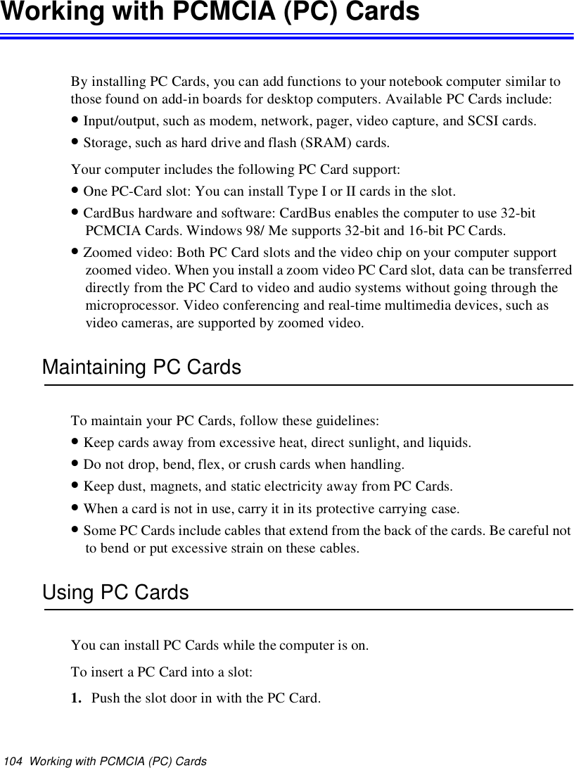 104 Working with PCMCIA (PC) CardsWorking with PCMCIA (PC) CardsBy installing PC Cards, you can add functions to your notebook computer similar tothose found on add-in boards for desktop computers. Available PC Cards include:•Input/output, such as modem, network, pager, video capture, and SCSI cards.•Storage, such as hard drive and flash (SRAM) cards.Your computer includes the following PC Card support:•One PC-Card slot: You can install Type I or II cards in the slot.•CardBus hardware and software: CardBus enables the computer to use 32-bitPCMCIA Cards. Windows 98/ Me supports 32-bit and 16-bit PC Cards.•Zoomed video: Both PC Card slots and the video chip on your computer supportzoomed video. When you install a zoom video PC Card slot, data can be transferreddirectly from the PC Card to video and audio systems without going through themicroprocessor. Video conferencing and real-time multimedia devices, such asvideo cameras, are supported by zoomed video.Maintaining PC CardsTo maintain your PC Cards, follow these guidelines:•Keep cards away from excessive heat, direct sunlight, and liquids.•Do not drop, bend, flex, or crush cards when handling.•Keep dust, magnets, and static electricity away from PC Cards.•When a card is not in use, carry it in its protective carrying case.•Some PC Cards include cables that extend from the back of the cards. Be careful notto bend or put excessive strain on these cables.Using PC CardsYou can install PC Cards while the computer is on.To insert a PC Card into a slot:1. Push the slot door in with the PC Card.