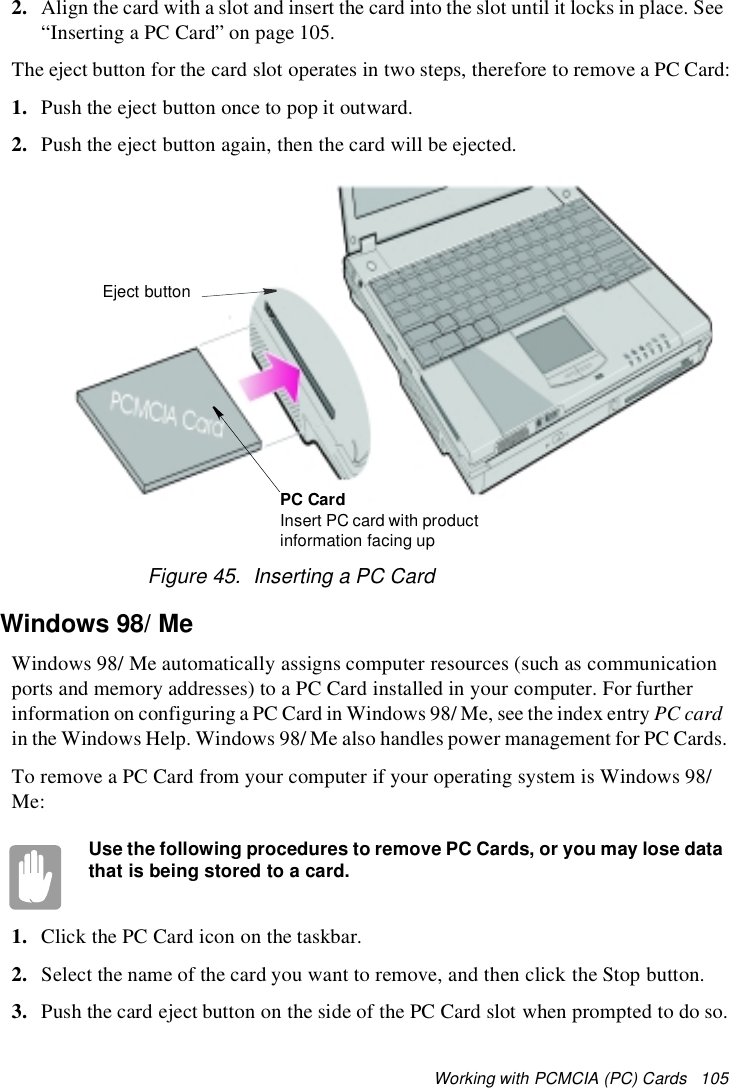 Working with PCMCIA (PC) Cards 1052. Align the card with a slot and insert the card into the slot until it locks in place. See“Inserting a PC Card” on page 105.The eject button for the card slot operates in two steps, therefore to remove a PC Card:1. Push the eject button once to pop it outward.2. Push the eject button again, then the card will be ejected.Figure 45. Inserting a PC CardWindows 98/MeWindows 98/ Me automatically assigns computer resources (such as communicationports and memory addresses) to a PC Card installed in your computer. For furtherinformation on configuring a PC Card in Windows 98/ Me, see the index entry PC cardin the Windows Help. Windows 98/ Me also handles power management for PC Cards.To remove a PC Card from your computer if your operating system is Windows 98/Me:Use the following procedures to remove PC Cards, or you may lose datathat is being stored to a card.1. Click the PC Card icon on the taskbar.2. Select the name of the card you want to remove, and then click the Stop button.3. Push the card eject button on the side of the PC Card slot when prompted to do so.Eject buttonPC CardInsert PC card with productinformation facing up