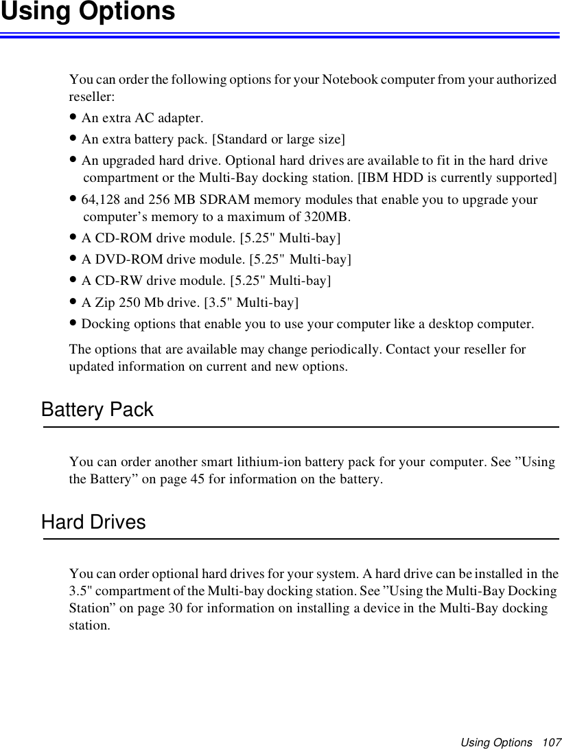 Using Options 107Using OptionsYou can order the following options for your Notebook computer from your authorizedreseller:•An extra AC adapter.•An extra battery pack. [Standard or large size]•An upgraded hard drive. Optional hard drives are available to fit in the hard drivecompartment or the Multi-Bay docking station. [IBM HDD is currently supported]•64,128 and 256 MB SDRAM memory modules that enable you to upgrade yourcomputer’s memory to a maximum of 320MB.•A CD-ROM drive module. [5.25&quot; Multi-bay]•A DVD-ROM drive module. [5.25&quot; Multi-bay]•A CD-RW drive module. [5.25&quot; Multi-bay]•A Zip 250 Mb drive. [3.5&quot; Multi-bay]•Docking options that enable you to use your computer like a desktop computer.The options that are available may change periodically. Contact your reseller forupdated information on current and new options.Battery PackYou can order another smart lithium-ion battery pack for your computer. See ”Usingthe Battery” on page 45 for information on the battery.Hard DrivesYou can order optional hard drives for your system. A hard drive can be installed in the3.5&quot; compartment of the Multi-bay docking station. See ”Using the Multi-Bay DockingStation” on page 30 for information on installing a device in the Multi-Bay dockingstation.