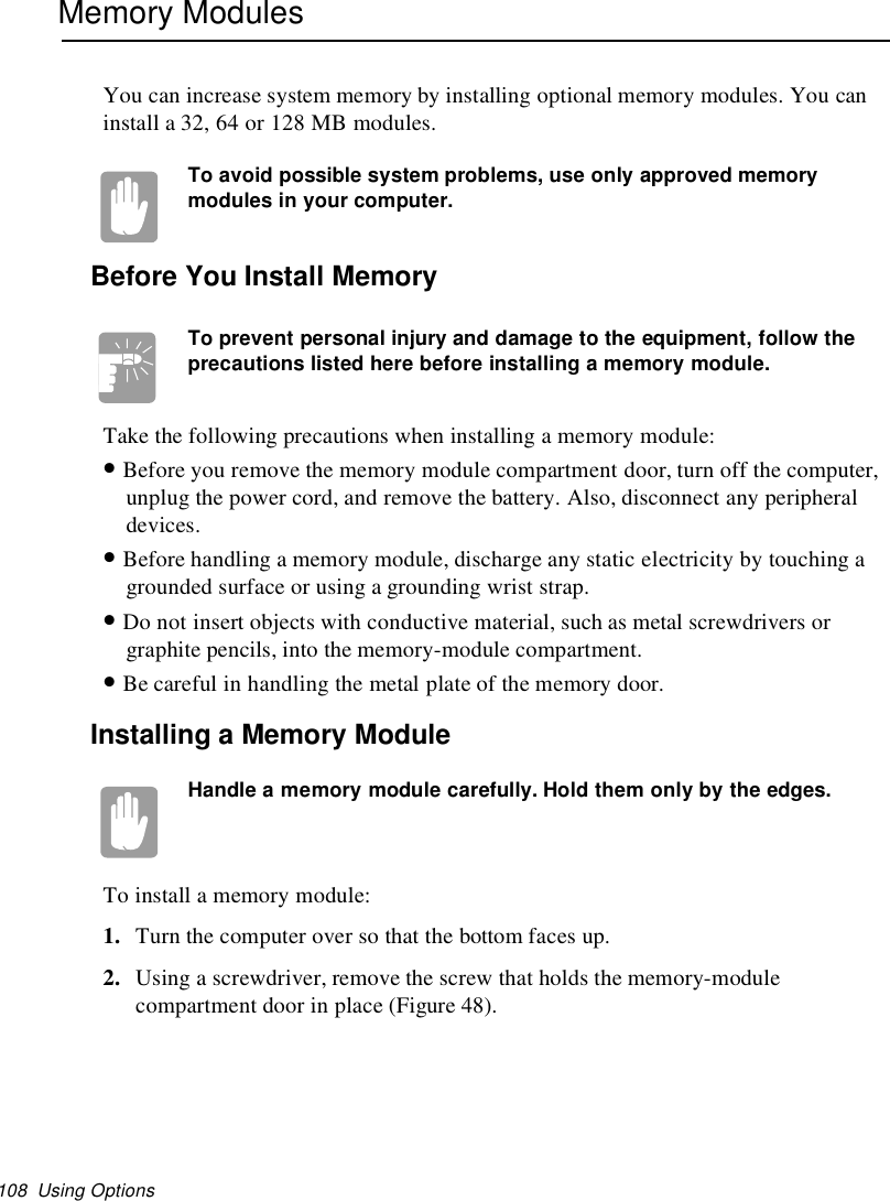 108 Using OptionsMemory ModulesYou can increase system memory by installing optional memory modules. You caninstall a 32, 64 or 128 MB modules.To avoid possible system problems, use only approved memorymodules in your computer.Before You Install MemoryTo prevent personal injury and damage to the equipment, follow theprecautions listed here before installing a memory module.Take the following precautions when installing a memory module:•Before you remove the memory module compartment door, turn off the computer,unplug the power cord, and remove the battery. Also, disconnect any peripheraldevices.•Before handling a memory module, discharge any static electricity by touching agrounded surface or using a grounding wrist strap.•Do not insert objects with conductive material, such as metal screwdrivers orgraphite pencils, into the memory-module compartment.•Be careful in handling the metal plate of the memory door.Installing a Memory ModuleHandle a memory module carefully. Hold them only by the edges.To install a memory module:1. Turn the computer over so that the bottom faces up.2. Using a screwdriver, remove the screw that holds the memory-modulecompartment door in place (Figure 48).