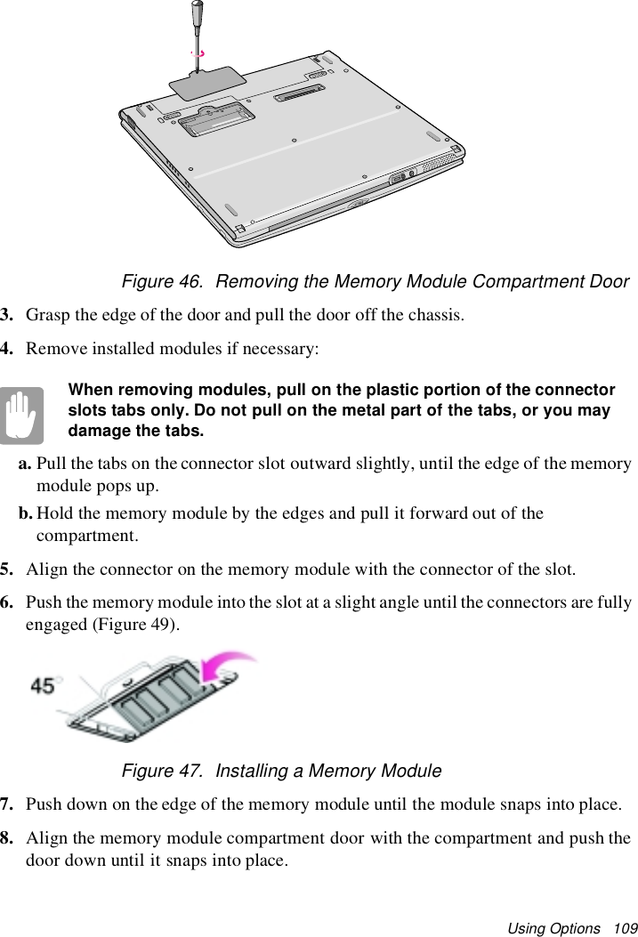 Using Options 109Figure 46. Removing the Memory Module Compartment Door3. Grasp the edge of the door and pull the door off the chassis.4. Remove installed modules if necessary:When removing modules, pull on the plastic portion of the connectorslots tabs only. Do not pull on the metal part of the tabs, or you maydamage the tabs.a. Pull the tabs on the connector slot outward slightly, until the edge of the memorymodule pops up.b. Hold the memory module by the edges and pull it forward out of thecompartment.5. Align the connector on the memory module with the connector of the slot.6. Push the memory module intothe slot at a slight angle until the connectors are fullyengaged (Figure 49).Figure 47. Installing a Memory Module7. Push down on the edge of the memory module until the module snaps into place.8. Align the memory module compartment door with the compartment and push thedoor down until it snaps into place.