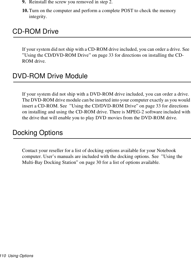 110 Using Options9. Reinstallthescrewyouremovedinstep2.10.Turn on the computer and perform a complete POST to check the memoryintegrity.CD-ROM DriveIf your system did not ship with a CD-ROM drive included, you can order a drive. See”Using the CD/DVD-ROM Drive” on page 33 for directions on installing the CD-ROM drive.DVD-ROM Drive ModuleIf your system did not ship with a DVD-ROM drive included, you can order a drive.The DVD-ROM drive module can be inserted into your computer exactly as you wouldinsert a CD-ROM. See ”Using the CD/DVD-ROM Drive” on page 33 for directionson installing and using the CD-ROM drive. There is MPEG-2 software included withthe drive that will enable you to play DVD movies from the DVD-ROM drive.Docking OptionsContact your reseller for a list of docking options available for your Notebookcomputer. User’s manuals are included with the docking options. See ”Using theMulti-Bay Docking Station” on page 30 for a list of options available.