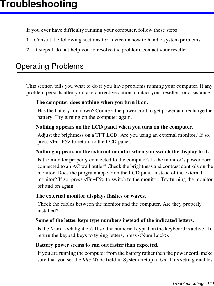 Troubleshooting 111TroubleshootingIf you ever have difficulty running your computer, follow these steps:1. Consult the following sections for advice on how to handle system problems.2. If steps 1 do not help you to resolve the problem, contact your reseller.Operating ProblemsThis section tells you what to do if you have problems running your computer. If anyproblem persists after you take corrective action, contact your reseller for assistance.The computer does nothing when you turn it on.Has the battery run down? Connect the power cord to get power and recharge thebattery. Try turning on the computer again.Nothing appears on the LCD panel when you turn on the computer.Adjust the brightness on a TFT LCD. Are you using an external monitor? If so,press &lt;Fn+F5&gt; to return to the LCD panel.Nothing appears on the external monitor when you switch the display to it.Is the monitor properly connected to the computer? Is the monitor’s power cordconnected to an AC wall outlet? Check the brightness and contrast controls on themonitor. Does the program appear on the LCD panel instead of the externalmonitor? If so, press &lt;Fn+F5&gt; to switch to the monitor. Try turning the monitoroff and on again.The external monitor displays flashes or waves.Check the cables between the monitor and the computer. Are they properlyinstalled?Some of the letter keys type numbers instead of the indicated letters.Is the Num Lock light on? If so, the numeric keypad on the keyboard is active. Toreturn the keypad keys to typing letters, press &lt;Num Lock&gt;.Battery power seems to run out faster than expected.If you are running the computer from the battery rather than the power cord, makesure that you set the Idle Mode field in System Setup to On. This setting enables