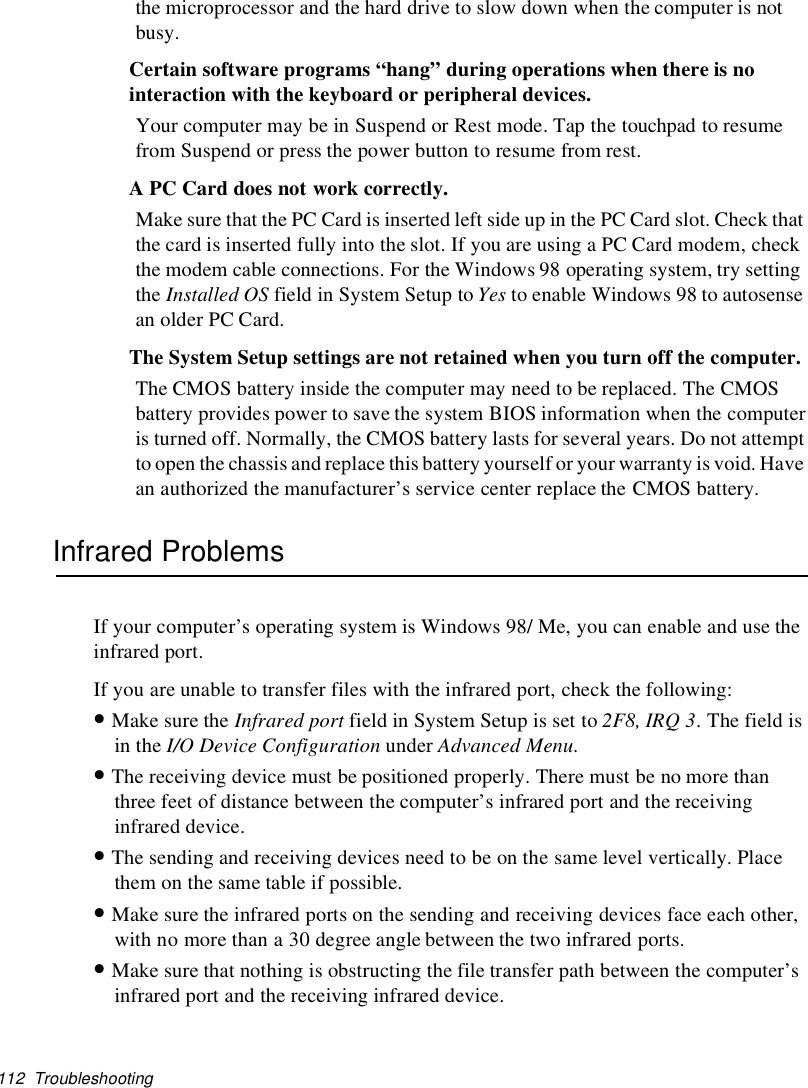 112 Troubleshootingthe microprocessor and the hard drive to slow down when the computer is notbusy.Certain software programs “hang” during operations when there is nointeraction with the keyboard or peripheral devices.Your computer may be in Suspend or Rest mode. Tap the touchpad to resumefrom Suspend or press the power button to resume from rest.A PC Card does not work correctly.Make sure that the PC Card is inserted left side up in the PC Card slot. Check thatthe card is inserted fully into the slot. If you are using a PC Card modem, checkthe modem cable connections. For the Windows 98 operating system, try settingthe Installed OS fieldinSystemSetuptoYes to enable Windows 98 to autosensean older PC Card.The System Setup settings are not retained when you turn off the computer.The CMOS battery inside the computer may need to be replaced. The CMOSbattery provides power to save the system BIOS information when the computeris turned off. Normally, the CMOS battery lasts for several years. Do not attemptto open the chassisand replace this battery yourselfor your warranty is void. Havean authorized the manufacturer’s service center replace the CMOS battery.Infrared ProblemsIf your computer’s operating system is Windows 98/ Me, you can enable and use theinfrared port.If you are unable to transfer files with the infrared port, check the following:•Make sure the Infrared port field in System Setup is set to 2F8, IRQ 3.Thefieldisin the I/O Device Configuration under Advanced Menu.•The receiving device must be positioned properly. There must be no more thanthree feet of distance between the computer’s infrared port and the receivinginfrared device.•The sending and receiving devices need to be on the same level vertically. Placethemonthesametableifpossible.•Make sure the infrared ports on the sending and receiving devices face each other,with no more than a 30 degree angle between the two infrared ports.•Make sure that nothing is obstructing the file transfer path between the computer’sinfrared port and the receiving infrared device.