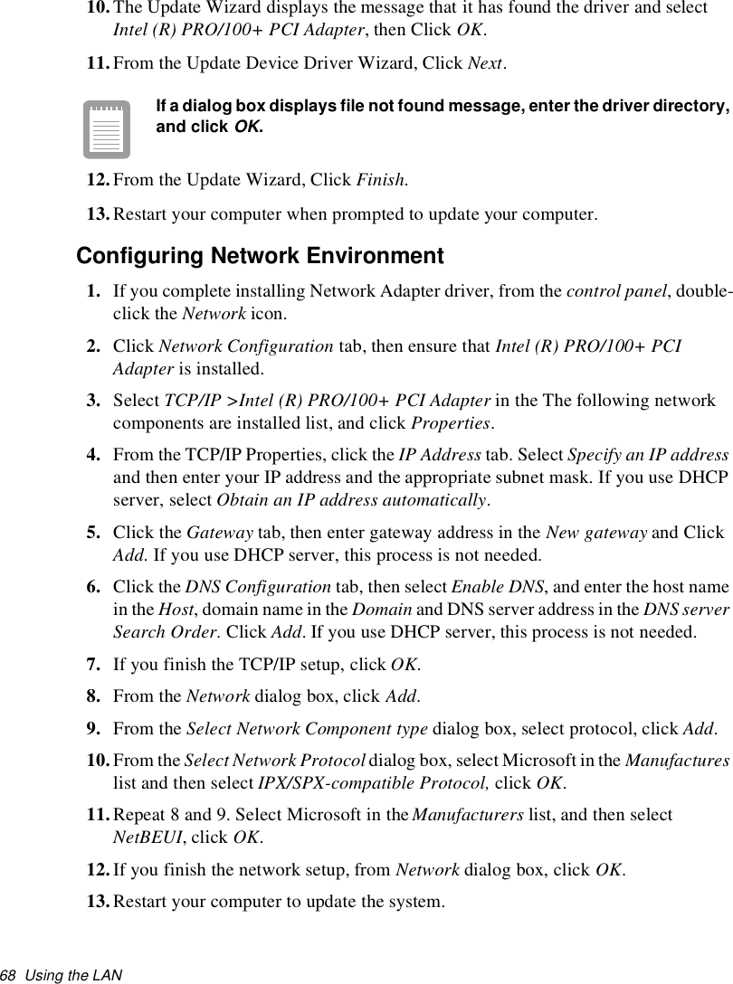 68 Using the LAN10.The Update Wizard displays the message that it has found the driver and selectIntel (R) PRO/100+ PCI Adapter,thenClickOK.11.From the Update Device Driver Wizard, Click Next.If a dialog box displays file not found message, enter the driver directory,and clickOK.12.From the Update Wizard, Click Finish.13.Restart your computer when prompted to update your computer.Configuring Network Environment1. If you complete installing Network Adapter driver, from the control panel, double-click the Network icon.2. Click Network Configuration tab, then ensure that Intel (R) PRO/100+ PCIAdapter is installed.3. Select TCP/IP &gt;Intel (R) PRO/100+ PCI Adapter in the The following networkcomponents are installed list, and click Properties.4. From the TCP/IP Properties, click the IP Address tab. Select Specify an IP addressand then enter your IP address and the appropriate subnet mask. If you use DHCPserver, select Obtain an IP address automatically.5. Click the Gateway tab, then enter gateway address in the New gateway and ClickAdd. If you use DHCP server, this process is not needed.6. Click the DNS Configuration tab, then select Enable DNS, and enter the host namein the Host, domain name in the Domain and DNS server address in the DNS serverSearch Order.ClickAdd. If you use DHCP server, this process is not needed.7. If you finish the TCP/IP setup, click OK.8. From the Network dialog box, click Add.9. From the Select Network Component type dialog box, select protocol, click Add.10.From the Select Network Protocol dialog box, select Microsoft in the Manufactureslist and then select IPX/SPX-compatible Protocol, click OK.11.Repeat 8 and 9. Select Microsoft in the Manufacturers list, and then selectNetBEUI, click OK.12.If you finish the network setup, from Network dialog box, click OK.13.Restart your computer to update the system.