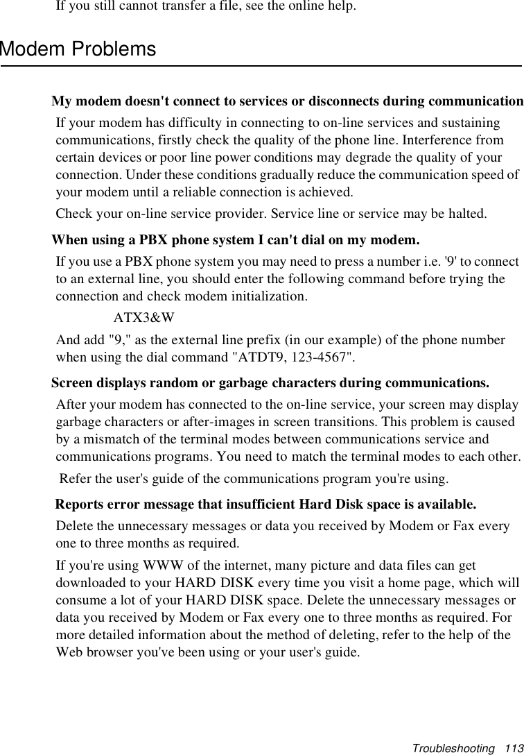 Troubleshooting 113If you still cannot transfer a file, see the online help.Modem ProblemsMy modem doesn&apos;t connect to services or disconnects during communicationIf your modem has difficulty in connecting to on-line services and sustainingcommunications, firstly check the quality of the phone line. Interference fromcertain devices or poor line power conditions may degrade the quality of yourconnection. Under these conditions gradually reduce the communication speed ofyour modem until a reliable connection is achieved.Check your on-line service provider. Service line or service may be halted.When using a PBX phone system I can&apos;t dial on my modem.If you use a PBX phone system you may need to press a number i.e. &apos;9&apos; to connectto an external line, you should enter the following command before trying theconnection and check modem initialization.ATX3&amp;WAnd add &quot;9,&quot; as the external line prefix (in our example) of the phone numberwhen using the dial command &quot;ATDT9, 123-4567&quot;.Screen displays random or garbage characters during communications.After your modem has connected to the on-line service, your screen may displaygarbage characters or after-images in screen transitions. This problem is causedby a mismatch of the terminal modes between communications service andcommunications programs. You need to match the terminal modes to each other.Refer the user&apos;s guide of the communications program you&apos;re using.Reports error message that insufficient Hard Disk space is available.Delete the unnecessary messages or data you received by Modem or Fax everyone to three months as required.If you&apos;re using WWW of the internet, many picture and data files can getdownloaded to your HARD DISK every time you visit a home page, which willconsume a lot of your HARD DISK space. Delete the unnecessary messages ordata you received by Modem or Fax every one to three months as required. Formore detailed information about the method of deleting, refer to the help of theWeb browser you&apos;ve been using or your user&apos;s guide.