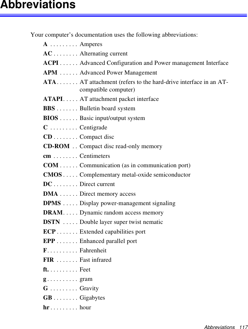 Abbreviations 117AbbreviationsYour computer’s documentation uses the following abbreviations:A......... AmperesAC . . . . . . . . Alternating currentACPI . . . . . . Advanced Configuration and Power management InterfaceAPM . . . . . . Advanced Power ManagementATA. . . . . . . AT attachment (refers to the hard-drive interface in an AT-compatible computer)ATAPI. . . . . AT attachment packet interfaceBBS ....... BulletinboardsystemBIOS . . . . . . Basic input/output systemC......... CentigradeCD ........CompactdiscCD-ROM . . Compact disc read-only memorycm ........ CentimetersCOM . . . . . . Communication (as in communication port)CMOS . . . . . Complementary metal-oxide semiconductorDC . . . . . . . . Direct currentDMA ......DirectmemoryaccessDPMS . . . . . Display power-management signalingDRAM. . . . . Dynamic random access memoryDSTN . . . . . Double layer super twist nematicECP . . . . . . . Extended capabilities portEPP . . . . . . . Enhanced parallel portF.......... FahrenheitFIR . . . . . . . Fast infraredft. ......... Feetg.......... gramG......... GravityGB . . . . . . . . Gigabyteshr ......... hour