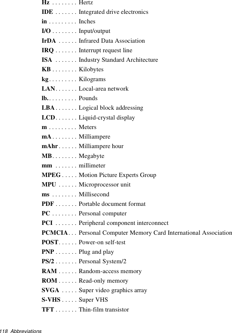 118 AbbreviationsHz ........ HertzIDE . . . . . . . Integrated drive electronicsin ......... InchesI/O . . . . . . . . Input/outputIrDA . . . . . . Infrared Data AssociationIRQ . . . . . . . Interrupt request lineISA . . . . . . . Industry Standard ArchitectureKB ........Kilobyteskg......... KilogramsLAN. . . . . . . Local-area networklb.......... PoundsLBA . . . . . . . Logical block addressingLCD. . . . . . . Liquid-crystal displaym......... MetersmA........MilliamperemAhr ......MilliamperehourMB. . . . . . . . Megabytemm . . . . . . . millimeterMPEG . . . . . Motion Picture Experts GroupMPU . . . . . . Microprocessor unitms ........ MillisecondPDF . . . . . . . Portable document formatPC . . . . . . . . Personal computerPCI . . . . . . . Peripheral component interconnectPCMCIA. . . Personal Computer Memory Card International AssociationPOST. . . . . . Power-on self-testPNP .......PlugandplayPS/2 .......PersonalSystem/2RAM ......Random-accessmemoryROM . . . . . . Read-only memorySVGA . . . . . Super video graphics arrayS-VHS . . . . . Super VHSTFT . . . . . . . Thin-film transistor