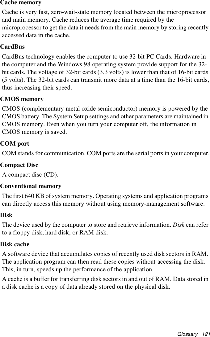 Glossary 121Cache memoryCache is very fast, zero-wait-state memory located between the microprocessorand main memory. Cache reduces the average time required by themicroprocessor to get the data it needs from the main memory by storing recentlyaccessed data in the cache.CardBusCardBus technology enables the computer to use 32-bit PC Cards. Hardware inthe computer and the Windows 98 operating system provide support for the 32-bit cards. The voltage of 32-bit cards (3.3 volts) is lower than that of 16-bit cards(5 volts). The 32-bit cards can transmit more data at a time than the 16-bit cards,thus increasing their speed.CMOS memoryCMOS (complementary metal oxide semiconductor) memory is powered by theCMOS battery. The System Setup settings and other parameters are maintained inCMOS memory. Even when you turn your computer off, the information inCMOS memory is saved.COM portCOM stands for communication. COM ports are the serial ports in your computer.Compact DiscA compact disc (CD).Conventional memoryThe first 640 KB of system memory. Operating systems and application programscan directly access this memory without using memory-management software.DiskThe device used by the computer to store and retrieve information. Disk can referto a floppy disk, hard disk, or RAM disk.Disk cacheA software device that accumulates copies of recently used disk sectors in RAM.The application program can then read these copies without accessing the disk.This, in turn, speeds up the performance of the application.A cache is a buffer for transferring disk sectors in and out of RAM. Data stored ina disk cache is a copy of data already stored on the physical disk.