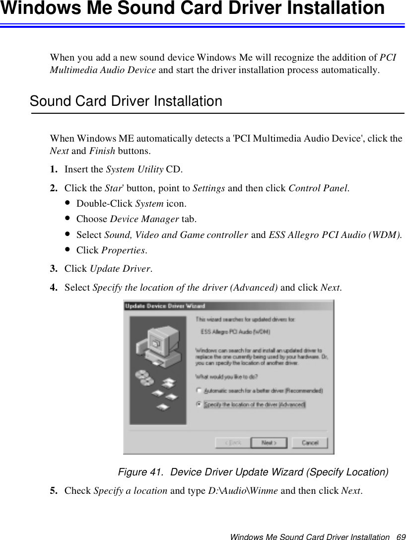 Windows Me Sound Card Driver Installation 69Windows Me Sound Card Driver InstallationWhen you add a new sound device Windows Me will recognize the addition of PCIMultimedia Audio Device and start the driver installation process automatically.Sound Card Driver InstallationWhen Windows ME automatically detects a &apos;PCI Multimedia Audio Device&apos;, click theNext and Finish buttons.1. Insert the System Utility CD.2. Click the Star&apos; button, point to Settings and then click Control Panel.•Double-Click System icon.•Choose Device Manager tab.•Select Sound, Video and Game controller and ESS Allegro PCI Audio (WDM).•Click Properties.3. Click Update Driver.4. Select Specify the location of the driver (Advanced) and click Next.Figure 41. Device Driver Update Wizard (Specify Location)5. Check Specify a location and type D:\Audio\Winme and then click Next.