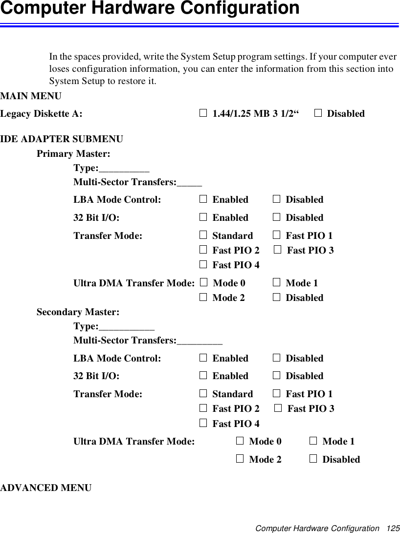 Computer Hardware Configuration 125Computer Hardware ConfigurationIn the spaces provided, write the System Setup program settings. If your computer everloses configuration information, you can enter the information from this section intoSystem Setup to restore it.MAIN MENULegacy Diskette A: 1.44/1.25 MB 3 1/2“ DisabledIDE ADAPTER SUBMENUPrimary Master:Type:__________Multi-Sector Transfers:_____LBA Mode Control: Enabled Disabled32 Bit I/O: Enabled DisabledTransfer Mode: Standard Fast PIO 1Fast PIO 2 Fast PIO 3Fast PIO 4Ultra DMA Transfer Mode: Mode 0 Mode 1Mode 2 DisabledSecondary Master:Type:___________Multi-Sector Transfers:_________LBA Mode Control: Enabled Disabled32 Bit I/O: Enabled DisabledTransfer Mode: Standard Fast PIO 1Fast PIO 2 Fast PIO 3Fast PIO 4Ultra DMA Transfer Mode: Mode 0 Mode 1Mode 2 DisabledADVANCED MENU