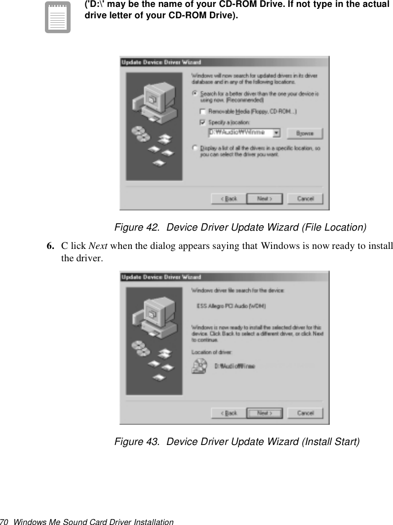 70 Windows Me Sound Card Driver Installation(&apos;D:\&apos; may be the name of your CD-ROM Drive. If not type in the actualdrive letter of your CD-ROM Drive).Figure 42. Device Driver Update Wizard (File Location)6. ClickNext when the dialog appears saying that Windows is now ready to installthe driver.Figure 43. Device Driver Update Wizard (Install Start)