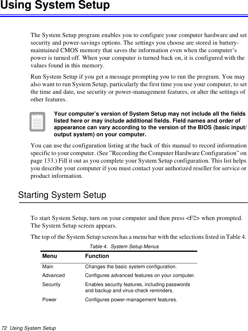 72 Using System SetupUsing System SetupThe System Setup program enables you to configure your computer hardware and setsecurity and power-savings options. The settings you choose are stored in battery-maintained CMOS memory that saves the information even when the computer’spower is turned off. When your computer is turned back on, it is configured with thevalues found in this memory.Run System Setup if you get a message prompting you to run the program. You mayalso want to run System Setup, particularly the first time you use your computer, to setthe time and date, use security or power-management features, or alter the settings ofother features.Your computer’s version of System Setup may not include all the fieldslisted here or may include additional fields. Field names and order ofappearance can vary according to the version of the BIOS (basic input/output system) on your computer.You can use the configuration listing at the back of this manual to record informationspecific to your computer. (See”Recording the Computer Hardware Configuration”onpage 133.) Fill it out as you complete your System Setup configuration. This list helpsyou describe your computer if you must contact your authorized reseller for service orproduct information.Starting System SetupTo start System Setup, turn on your computer and then press &lt;F2&gt; when prompted.The System Setup screen appears.The top of the System Setup screen has a menu bar with the selections listed in Table 4.Table 4. System Setup MenusMenu FunctionMain Changes the basic system configuration.Advanced Configures advanced features on your computer.Security Enables security features, including passwordsand backup and virus-check reminders.Power Configures power-management features.