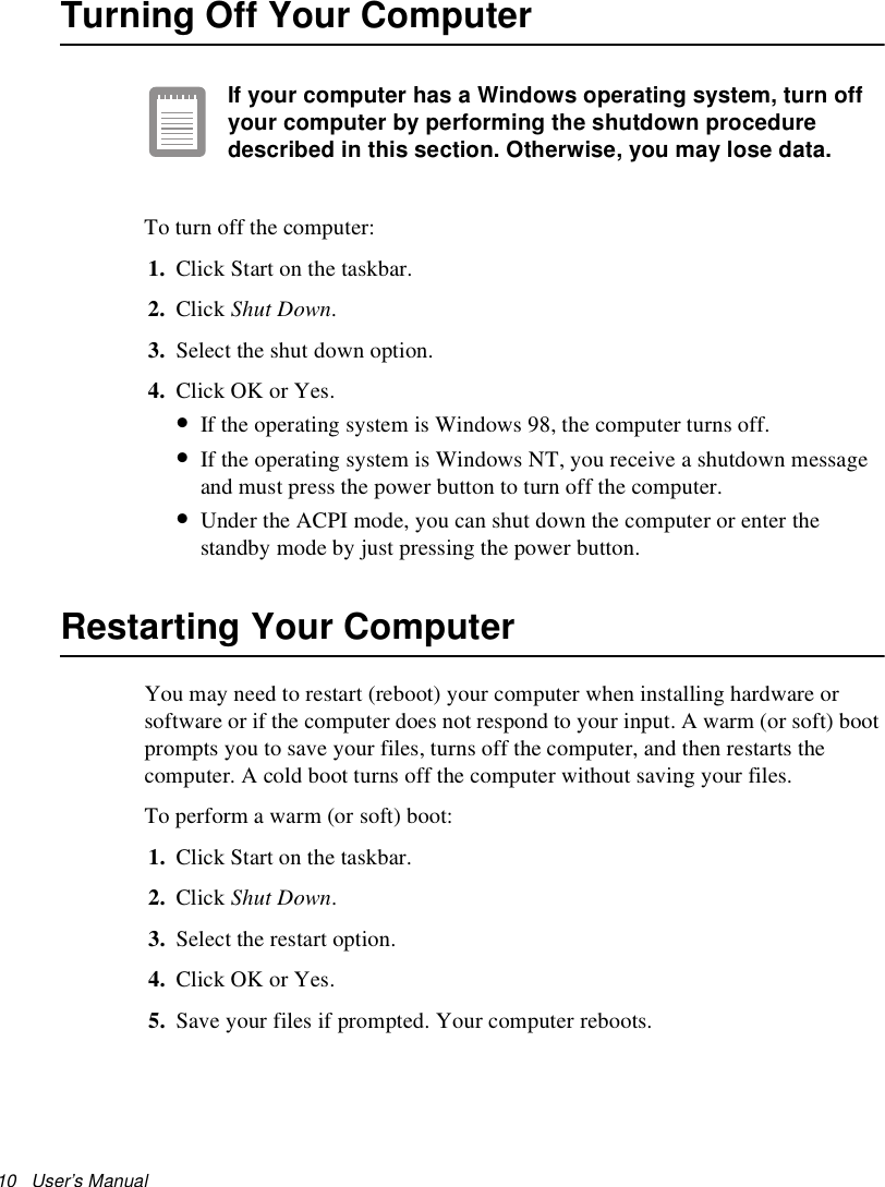 10   User’s Manual Turning Off Your ComputerIf your computer has a Windows operating system, turn off your computer by performing the shutdown procedure described in this section. Otherwise, you may lose data.To turn off the computer:1. Click Start on the taskbar.2. Click Shut Down. 3. Select the shut down option.4. Click OK or Yes. •If the operating system is Windows 98, the computer turns off. •If the operating system is Windows NT, you receive a shutdown message and must press the power button to turn off the computer.•Under the ACPI mode, you can shut down the computer or enter the standby mode by just pressing the power button.Restarting Your ComputerYou may need to restart (reboot) your computer when installing hardware or software or if the computer does not respond to your input. A warm (or soft) boot prompts you to save your files, turns off the computer, and then restarts the computer. A cold boot turns off the computer without saving your files.To perform a warm (or soft) boot:1. Click Start on the taskbar.2. Click Shut Down. 3. Select the restart option.4. Click OK or Yes.5. Save your files if prompted. Your computer reboots.
