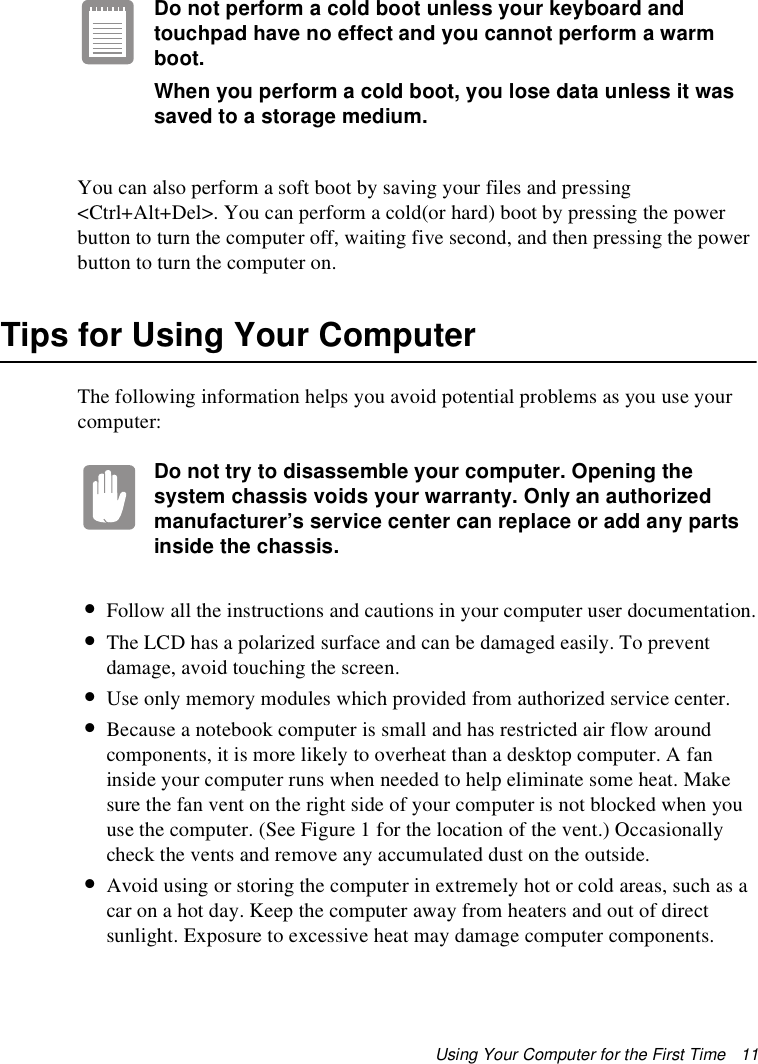 Using Your Computer for the First Time   11Do not perform a cold boot unless your keyboard and touchpad have no effect and you cannot perform a warm boot.When you perform a cold boot, you lose data unless it was saved to a storage medium.You can also perform a soft boot by saving your files and pressing &lt;Ctrl+Alt+Del&gt;. You can perform a cold(or hard) boot by pressing the power button to turn the computer off, waiting five second, and then pressing the power button to turn the computer on.Tips for Using Your ComputerThe following information helps you avoid potential problems as you use your computer:Do not try to disassemble your computer. Opening the system chassis voids your warranty. Only an authorized manufacturer’s service center can replace or add any parts inside the chassis.•Follow all the instructions and cautions in your computer user documentation.•The LCD has a polarized surface and can be damaged easily. To prevent damage, avoid touching the screen.•Use only memory modules which provided from authorized service center.•Because a notebook computer is small and has restricted air flow around components, it is more likely to overheat than a desktop computer. A fan inside your computer runs when needed to help eliminate some heat. Make sure the fan vent on the right side of your computer is not blocked when you use the computer. (See Figure 1 for the location of the vent.) Occasionally check the vents and remove any accumulated dust on the outside. •Avoid using or storing the computer in extremely hot or cold areas, such as a car on a hot day. Keep the computer away from heaters and out of direct sunlight. Exposure to excessive heat may damage computer components. 