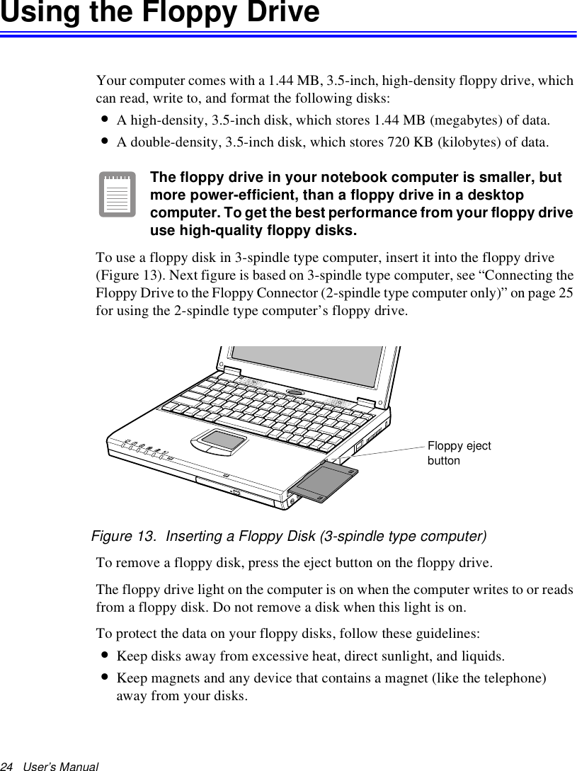 24   User’s Manual Using the Floppy DriveYour computer comes with a 1.44 MB, 3.5-inch, high-density floppy drive, which can read, write to, and format the following disks:•A high-density, 3.5-inch disk, which stores 1.44 MB (megabytes) of data.•A double-density, 3.5-inch disk, which stores 720 KB (kilobytes) of data.The floppy drive in your notebook computer is smaller, but more power-efficient, than a floppy drive in a desktop computer. To get the best performance from your floppy drive use high-quality floppy disks.To use a floppy disk in 3-spindle type computer, insert it into the floppy drive (Figure 13). Next figure is based on 3-spindle type computer, see “Connecting the Floppy Drive to the Floppy Connector (2-spindle type computer only)” on page 25 for using the 2-spindle type computer’s floppy drive.Figure 13.  Inserting a Floppy Disk (3-spindle type computer)To remove a floppy disk, press the eject button on the floppy drive. The floppy drive light on the computer is on when the computer writes to or reads from a floppy disk. Do not remove a disk when this light is on.To protect the data on your floppy disks, follow these guidelines:•Keep disks away from excessive heat, direct sunlight, and liquids.•Keep magnets and any device that contains a magnet (like the telephone) away from your disks.Floppy ejectbutton