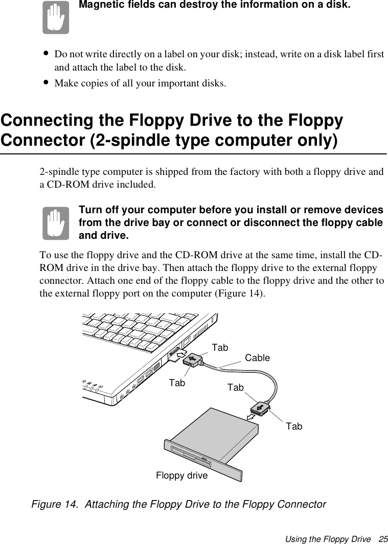 Using the Floppy Drive   25Magnetic fields can destroy the information on a disk.•Do not write directly on a label on your disk; instead, write on a disk label first and attach the label to the disk.•Make copies of all your important disks.Connecting the Floppy Drive to the Floppy Connector (2-spindle type computer only)2-spindle type computer is shipped from the factory with both a floppy drive and a CD-ROM drive included. Turn off your computer before you install or remove devices from the drive bay or connect or disconnect the floppy cable and drive.To use the floppy drive and the CD-ROM drive at the same time, install the CD-ROM drive in the drive bay. Then attach the floppy drive to the external floppy connector. Attach one end of the floppy cable to the floppy drive and the other to the external floppy port on the computer (Figure 14). Figure 14.  Attaching the Floppy Drive to the Floppy ConnectorTabFloppy driveCableTabTabTab