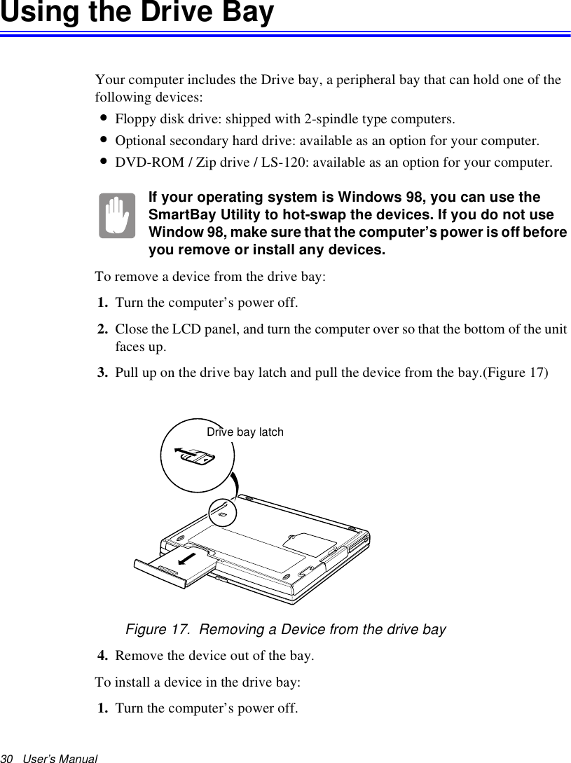 30   User’s Manual Using the Drive BayYour computer includes the Drive bay, a peripheral bay that can hold one of the following devices:•Floppy disk drive: shipped with 2-spindle type computers.•Optional secondary hard drive: available as an option for your computer.•DVD-ROM / Zip drive / LS-120: available as an option for your computer.If your operating system is Windows 98, you can use the SmartBay Utility to hot-swap the devices. If you do not use Window 98, make sure that the computer’s power is off before you remove or install any devices.To remove a device from the drive bay:1. Turn the computer’s power off. 2. Close the LCD panel, and turn the computer over so that the bottom of the unit faces up.3. Pull up on the drive bay latch and pull the device from the bay.(Figure 17)Figure 17.  Removing a Device from the drive bay4. Remove the device out of the bay.To install a device in the drive bay:1. Turn the computer’s power off. Drive bay latch