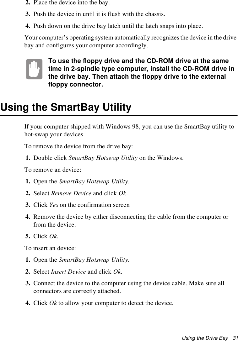 Using the Drive Bay   312. Place the device into the bay. 3. Push the device in until it is flush with the chassis. 4. Push down on the drive bay latch until the latch snaps into place. Your computer’s operating system automatically recognizes the device in the drive bay and configures your computer accordingly. To use the floppy drive and the CD-ROM drive at the same time in 2-spindle type computer, install the CD-ROM drive in the drive bay. Then attach the floppy drive to the external floppy connector.Using the SmartBay UtilityIf your computer shipped with Windows 98, you can use the SmartBay utility to hot-swap your devices. To remove the device from the drive bay:1. Double click SmartBay Hotswap Utility on the Windows.To remove an device:1. Open the SmartBay Hotswap Utility.2. Select Remove Device and click Ok.3. Click Yes on the confirmation screen4. Remove the device by either disconnecting the cable from the computer or from the device.5. Click Ok.To insert an device:1. Open the SmartBay Hotswap Utility.2. Select Insert Device and click Ok.3. Connect the device to the computer using the device cable. Make sure all connectors are correctly attached.4. Click Ok to allow your computer to detect the device.