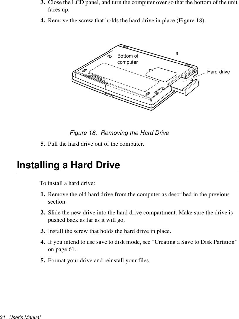 34   User’s Manual 3. Close the LCD panel, and turn the computer over so that the bottom of the unit faces up.4. Remove the screw that holds the hard drive in place (Figure 18).Figure 18.  Removing the Hard Drive5. Pull the hard drive out of the computer.Installing a Hard DriveTo install a hard drive:1. Remove the old hard drive from the computer as described in the previous section.2. Slide the new drive into the hard drive compartment. Make sure the drive is pushed back as far as it will go.3. Install the screw that holds the hard drive in place.4. If you intend to use save to disk mode, see “Creating a Save to Disk Partition” on page 61.5. Format your drive and reinstall your files. Hard-drive Bottom of computer