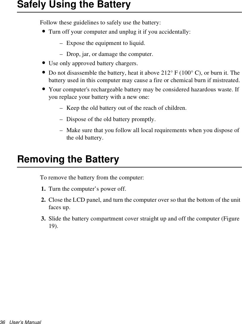 36   User’s Manual Safely Using the BatteryFollow these guidelines to safely use the battery:•Turn off your computer and unplug it if you accidentally:– Expose the equipment to liquid.– Drop, jar, or damage the computer.•Use only approved battery chargers.•Do not disassemble the battery, heat it above 212° F (100° C), or burn it. The battery used in this computer may cause a fire or chemical burn if mistreated. •Your computer&apos;s rechargeable battery may be considered hazardous waste. If you replace your battery with a new one:– Keep the old battery out of the reach of children.– Dispose of the old battery promptly.– Make sure that you follow all local requirements when you dispose of the old battery.Removing the Battery To remove the battery from the computer:1. Turn the computer’s power off. 2. Close the LCD panel, and turn the computer over so that the bottom of the unit faces up.3. Slide the battery compartment cover straight up and off the computer (Figure 19).