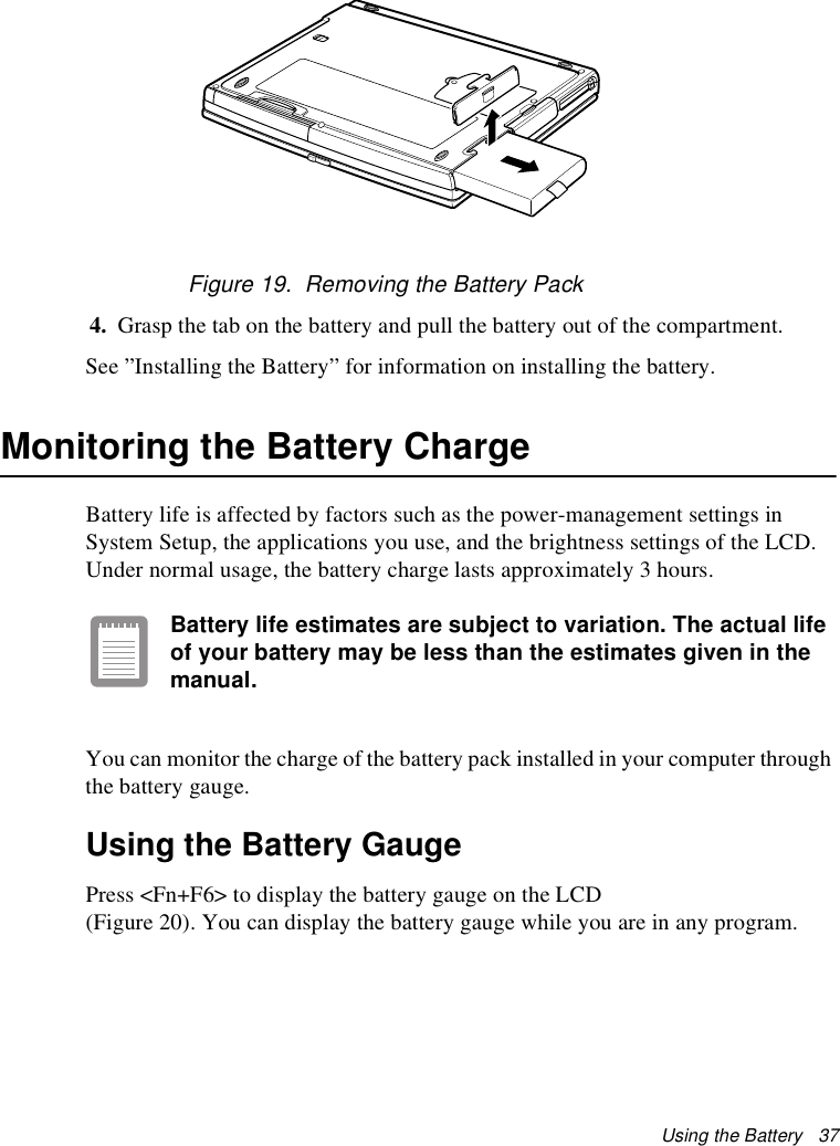 Using the Battery   37Figure 19.  Removing the Battery Pack4. Grasp the tab on the battery and pull the battery out of the compartment.See ”Installing the Battery” for information on installing the battery.Monitoring the Battery ChargeBattery life is affected by factors such as the power-management settings in System Setup, the applications you use, and the brightness settings of the LCD. Under normal usage, the battery charge lasts approximately 3 hours.Battery life estimates are subject to variation. The actual life of your battery may be less than the estimates given in the manual.You can monitor the charge of the battery pack installed in your computer through the battery gauge. Using the Battery GaugePress &lt;Fn+F6&gt; to display the battery gauge on the LCD (Figure 20). You can display the battery gauge while you are in any program. 