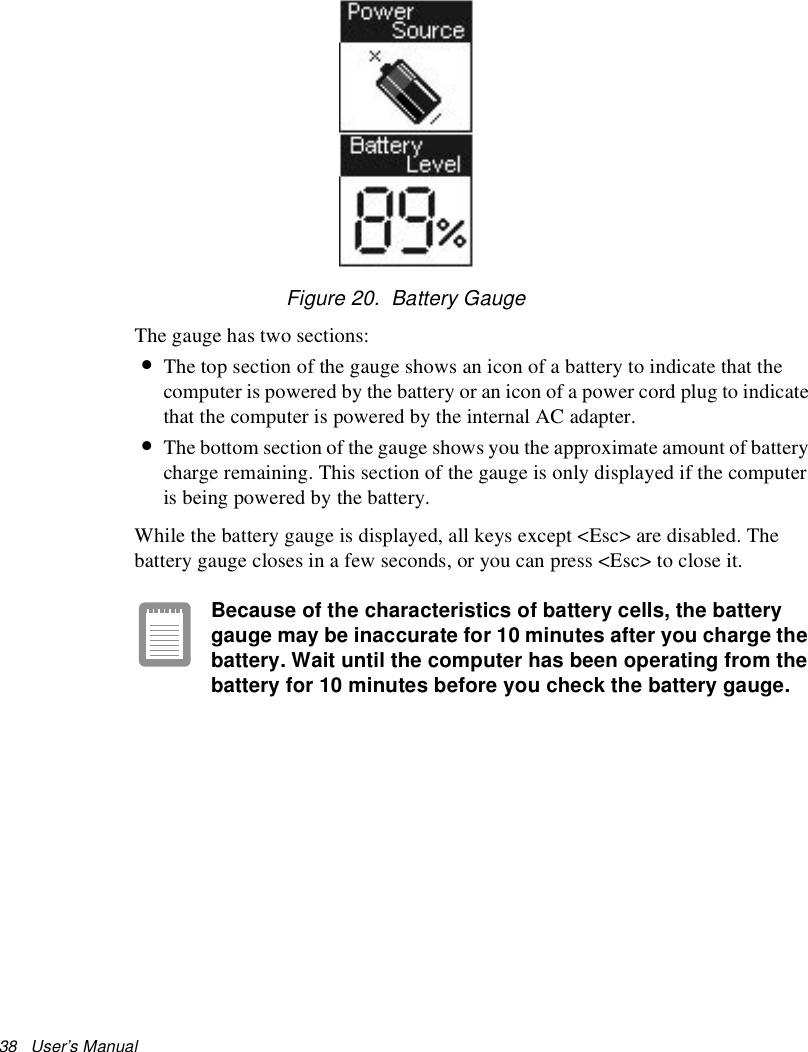 38   User’s Manual Figure 20.  Battery GaugeThe gauge has two sections: •The top section of the gauge shows an icon of a battery to indicate that the computer is powered by the battery or an icon of a power cord plug to indicate that the computer is powered by the internal AC adapter. •The bottom section of the gauge shows you the approximate amount of battery charge remaining. This section of the gauge is only displayed if the computer is being powered by the battery.While the battery gauge is displayed, all keys except &lt;Esc&gt; are disabled. The battery gauge closes in a few seconds, or you can press &lt;Esc&gt; to close it.Because of the characteristics of battery cells, the battery gauge may be inaccurate for 10 minutes after you charge the battery. Wait until the computer has been operating from the battery for 10 minutes before you check the battery gauge.
