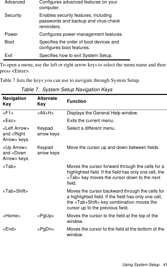 Using System Setup   41To open a menu, use the left or right arrow keys to select the menu name and then press &lt;Enter&gt;. Table 7 lists the keys you can use to navigate through System Setup. Table 7.  System Setup Navigation KeysAdvanced Configures advanced features on your computer.Security Enables security features, including passwords and backup and virus-check reminders.Power Configures power-management features.Boot Specifies the order of boot devices and configures boot features.Exit Specifies how to exit System Setup.Navigation Key Alternate Key Function&lt;F1&gt; &lt;Alt+H&gt; Displays the General Help window.&lt;Esc&gt; Exits the current menu.&lt;Left Arrow&gt; and &lt;Right Arrow&gt; keys Keypad arrow keysSelect a different menu.&lt;Up Arrow&gt; and &lt;Down Arrow&gt; keysKeypad arrow keys Move the cursor up and down between fields.&lt;Tab&gt; Moves the cursor forward through the cells for a highlighted field. If the field has only one cell, the &lt;Tab&gt; key moves the cursor down to the next field.&lt;Tab+Shift&gt; Moves the cursor backward through the cells for a highlighted field. If the field has only one cell, the &lt;Tab+Shift&gt; key combination moves the cursor up to the previous field.&lt;Home&gt; &lt;PgUp&gt; Moves the cursor to the field at the top of the window.&lt;End&gt; &lt;PgDn&gt; Moves the cursor to the field at the bottom of the window.