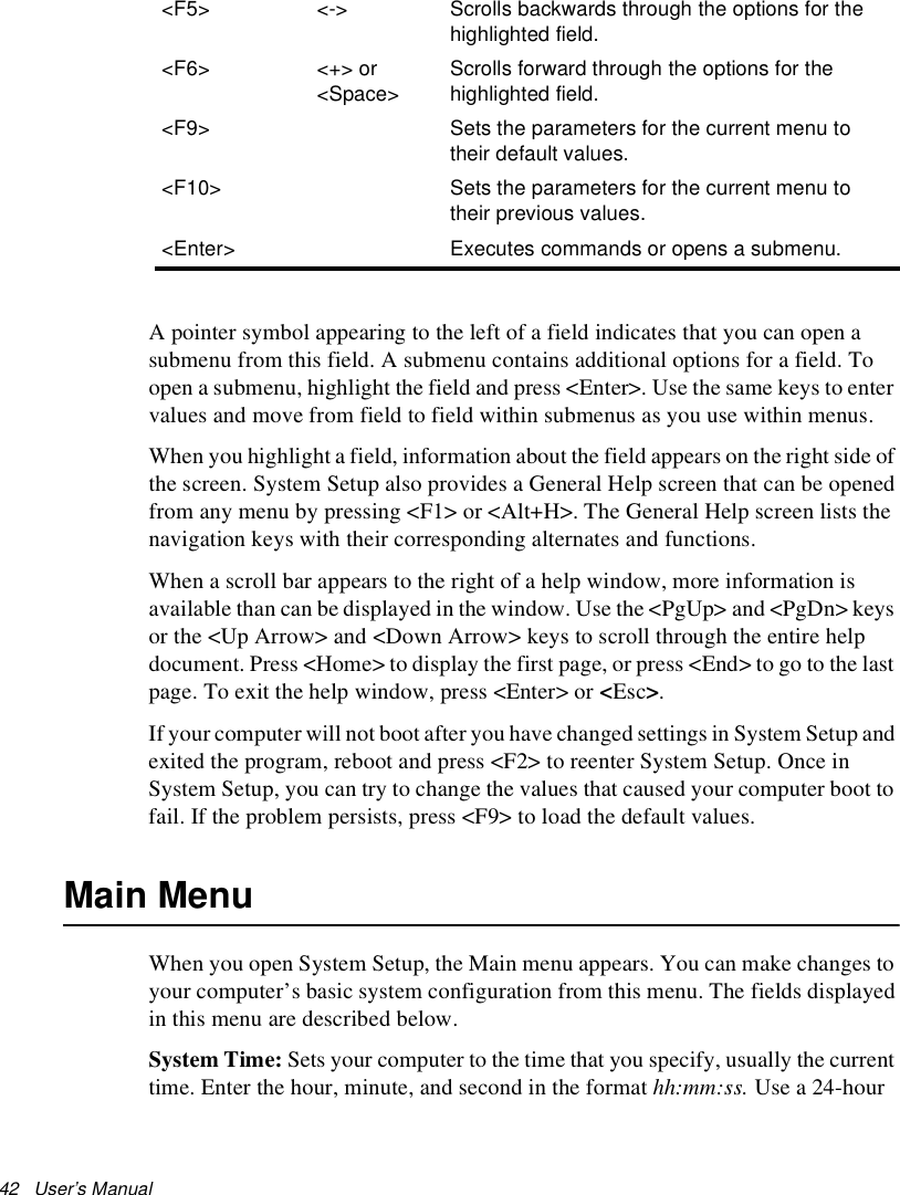 42   User’s Manual A pointer symbol appearing to the left of a field indicates that you can open a submenu from this field. A submenu contains additional options for a field. To open a submenu, highlight the field and press &lt;Enter&gt;. Use the same keys to enter values and move from field to field within submenus as you use within menus. When you highlight a field, information about the field appears on the right side of the screen. System Setup also provides a General Help screen that can be opened from any menu by pressing &lt;F1&gt; or &lt;Alt+H&gt;. The General Help screen lists the navigation keys with their corresponding alternates and functions.When a scroll bar appears to the right of a help window, more information is available than can be displayed in the window. Use the &lt;PgUp&gt; and &lt;PgDn&gt; keys or the &lt;Up Arrow&gt; and &lt;Down Arrow&gt; keys to scroll through the entire help document. Press &lt;Home&gt; to display the first page, or press &lt;End&gt; to go to the last page. To exit the help window, press &lt;Enter&gt; or &lt;Esc&gt;. If your computer will not boot after you have changed settings in System Setup and exited the program, reboot and press &lt;F2&gt; to reenter System Setup. Once in System Setup, you can try to change the values that caused your computer boot to fail. If the problem persists, press &lt;F9&gt; to load the default values. Main MenuWhen you open System Setup, the Main menu appears. You can make changes to your computer’s basic system configuration from this menu. The fields displayed in this menu are described below. System Time: Sets your computer to the time that you specify, usually the current time. Enter the hour, minute, and second in the format hh:mm:ss. Use a 24-hour &lt;F5&gt; &lt;-&gt;  Scrolls backwards through the options for the highlighted field.&lt;F6&gt; &lt;+&gt; or &lt;Space&gt;Scrolls forward through the options for the highlighted field.&lt;F9&gt; Sets the parameters for the current menu to their default values.&lt;F10&gt; Sets the parameters for the current menu to their previous values.&lt;Enter&gt; Executes commands or opens a submenu.