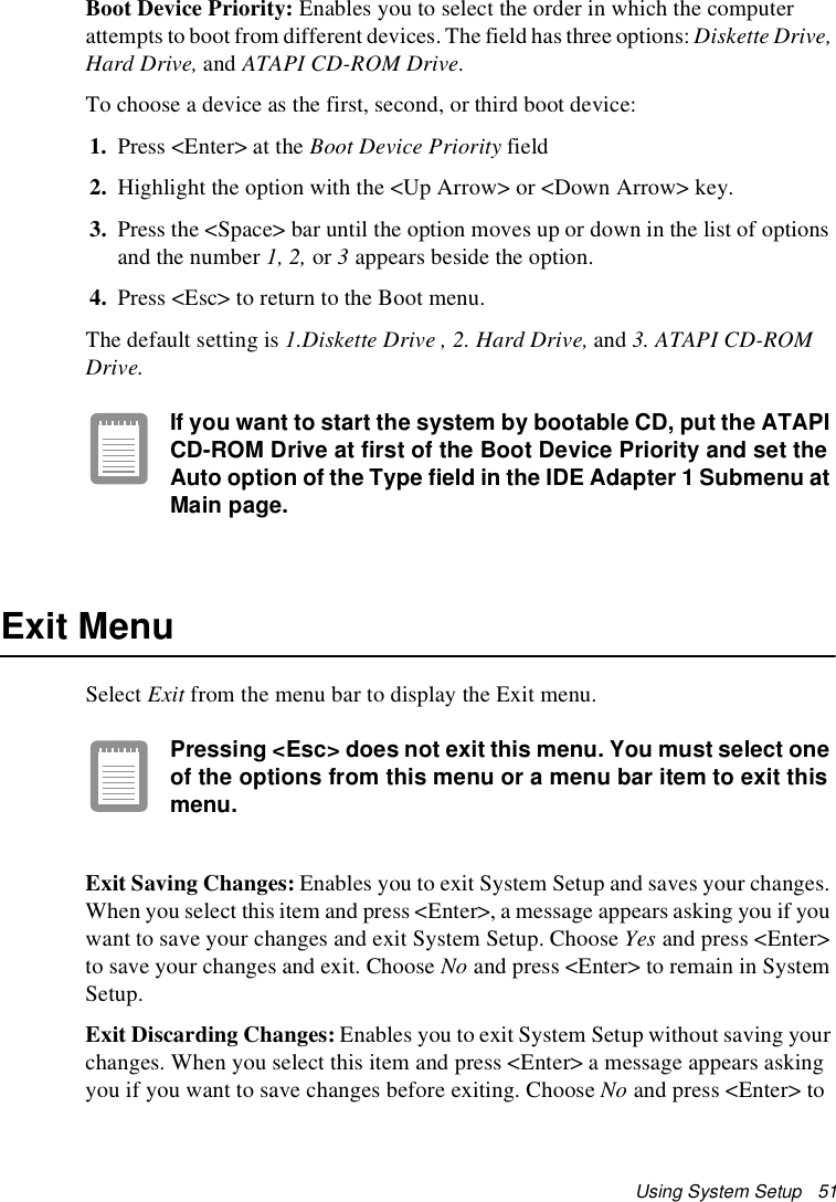 Using System Setup   51Boot Device Priority: Enables you to select the order in which the computer attempts to boot from different devices. The field has three options: Diskette Drive, Hard Drive, and ATAPI CD-ROM Drive.To choose a device as the first, second, or third boot device:1. Press &lt;Enter&gt; at the Boot Device Priority field2. Highlight the option with the &lt;Up Arrow&gt; or &lt;Down Arrow&gt; key.3. Press the &lt;Space&gt; bar until the option moves up or down in the list of options and the number 1, 2, or 3 appears beside the option.4. Press &lt;Esc&gt; to return to the Boot menu.The default setting is 1.Diskette Drive , 2. Hard Drive, and 3. ATAPI CD-ROM Drive.If you want to start the system by bootable CD, put the ATAPI CD-ROM Drive at first of the Boot Device Priority and set the Auto option of the Type field in the IDE Adapter 1 Submenu at Main page.Exit MenuSelect Exit from the menu bar to display the Exit menu.Pressing &lt;Esc&gt; does not exit this menu. You must select one of the options from this menu or a menu bar item to exit this menu.Exit Saving Changes: Enables you to exit System Setup and saves your changes. When you select this item and press &lt;Enter&gt;, a message appears asking you if you want to save your changes and exit System Setup. Choose Yes and press &lt;Enter&gt; to save your changes and exit. Choose No and press &lt;Enter&gt; to remain in System Setup.Exit Discarding Changes: Enables you to exit System Setup without saving your changes. When you select this item and press &lt;Enter&gt; a message appears asking you if you want to save changes before exiting. Choose No and press &lt;Enter&gt; to 