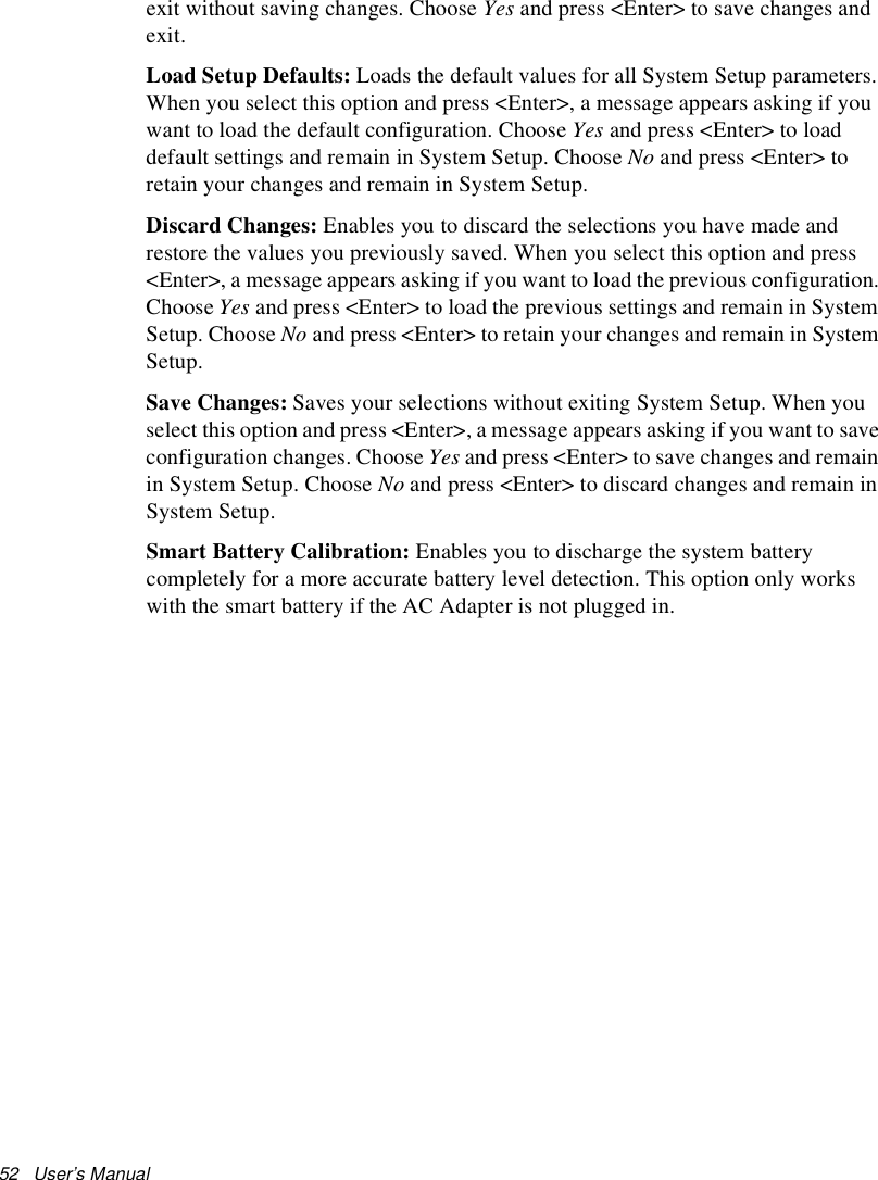 52   User’s Manual exit without saving changes. Choose Yes and press &lt;Enter&gt; to save changes and exit. Load Setup Defaults: Loads the default values for all System Setup parameters. When you select this option and press &lt;Enter&gt;, a message appears asking if you want to load the default configuration. Choose Yes and press &lt;Enter&gt; to load default settings and remain in System Setup. Choose No and press &lt;Enter&gt; to retain your changes and remain in System Setup.Discard Changes: Enables you to discard the selections you have made and restore the values you previously saved. When you select this option and press &lt;Enter&gt;, a message appears asking if you want to load the previous configuration. Choose Yes and press &lt;Enter&gt; to load the previous settings and remain in System Setup. Choose No and press &lt;Enter&gt; to retain your changes and remain in System Setup.Save Changes: Saves your selections without exiting System Setup. When you select this option and press &lt;Enter&gt;, a message appears asking if you want to save configuration changes. Choose Yes and press &lt;Enter&gt; to save changes and remain in System Setup. Choose No and press &lt;Enter&gt; to discard changes and remain in System Setup.Smart Battery Calibration: Enables you to discharge the system battery completely for a more accurate battery level detection. This option only works with the smart battery if the AC Adapter is not plugged in.