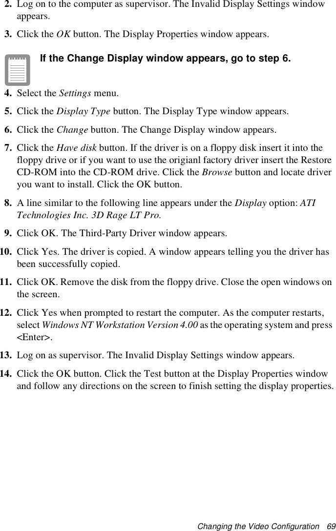 Changing the Video Configuration   692. Log on to the computer as supervisor. The Invalid Display Settings window appears.3. Click the OK button. The Display Properties window appears.If the Change Display window appears, go to step 6.4. Select the Settings menu.5. Click the Display Type button. The Display Type window appears.6. Click the Change button. The Change Display window appears.7. Click the Have disk button. If the driver is on a floppy disk insert it into the floppy drive or if you want to use the origianl factory driver insert the Restore CD-ROM into the CD-ROM drive. Click the Browse button and locate driver you want to install. Click the OK button.8. A line similar to the following line appears under the Display option: ATI Technologies Inc. 3D Rage LT Pro.9. Click OK. The Third-Party Driver window appears.10. Click Yes. The driver is copied. A window appears telling you the driver has been successfully copied.11. Click OK. Remove the disk from the floppy drive. Close the open windows on the screen.12. Click Yes when prompted to restart the computer. As the computer restarts, select Windows NT Workstation Version 4.00 as the operating system and press &lt;Enter&gt;.13. Log on as supervisor. The Invalid Display Settings window appears.14. Click the OK button. Click the Test button at the Display Properties window and follow any directions on the screen to finish setting the display properties.