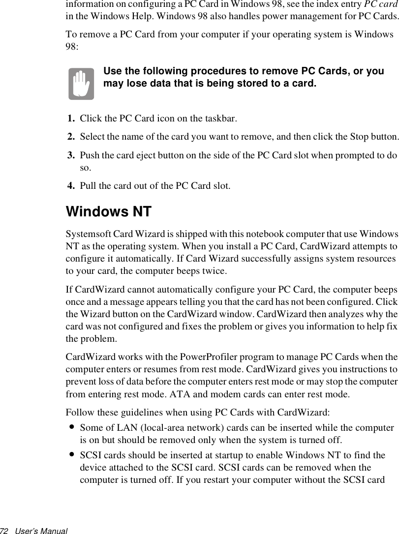 72   User’s Manual information on configuring a PC Card in Windows 98, see the index entry PC card in the Windows Help. Windows 98 also handles power management for PC Cards.To remove a PC Card from your computer if your operating system is Windows 98:Use the following procedures to remove PC Cards, or you may lose data that is being stored to a card.1. Click the PC Card icon on the taskbar.2. Select the name of the card you want to remove, and then click the Stop button.3. Push the card eject button on the side of the PC Card slot when prompted to do so.4. Pull the card out of the PC Card slot.Windows NTSystemsoft Card Wizard is shipped with this notebook computer that use Windows NT as the operating system. When you install a PC Card, CardWizard attempts to configure it automatically. If Card Wizard successfully assigns system resources to your card, the computer beeps twice.If CardWizard cannot automatically configure your PC Card, the computer beeps once and a message appears telling you that the card has not been configured. Click the Wizard button on the CardWizard window. CardWizard then analyzes why the card was not configured and fixes the problem or gives you information to help fix the problem.CardWizard works with the PowerProfiler program to manage PC Cards when the computer enters or resumes from rest mode. CardWizard gives you instructions to prevent loss of data before the computer enters rest mode or may stop the computer from entering rest mode. ATA and modem cards can enter rest mode.Follow these guidelines when using PC Cards with CardWizard:•Some of LAN (local-area network) cards can be inserted while the computer is on but should be removed only when the system is turned off.•SCSI cards should be inserted at startup to enable Windows NT to find the device attached to the SCSI card. SCSI cards can be removed when the computer is turned off. If you restart your computer without the SCSI card 