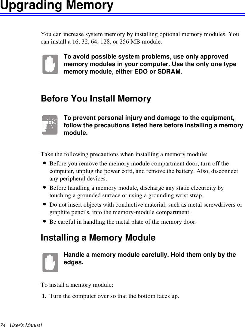 74   User’s Manual Upgrading MemoryYou can increase system memory by installing optional memory modules. You can install a 16, 32, 64, 128, or 256 MB module. To avoid possible system problems, use only approved memory modules in your computer. Use the only one type memory module, either EDO or SDRAM.Before You Install MemoryTo prevent personal injury and damage to the equipment, follow the precautions listed here before installing a memory module.Take the following precautions when installing a memory module:•Before you remove the memory module compartment door, turn off the computer, unplug the power cord, and remove the battery. Also, disconnect any peripheral devices.•Before handling a memory module, discharge any static electricity by touching a grounded surface or using a grounding wrist strap.•Do not insert objects with conductive material, such as metal screwdrivers or graphite pencils, into the memory-module compartment.•Be careful in handling the metal plate of the memory door.Installing a Memory ModuleHandle a memory module carefully. Hold them only by the edges.To install a memory module:1. Turn the computer over so that the bottom faces up.