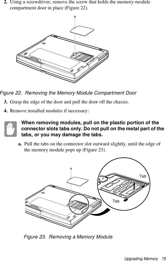 Upgrading Memory   752. Using a screwdriver, remove the screw that holds the memory-module compartment door in place (Figure 22).Figure 22.  Removing the Memory Module Compartment Door3. Grasp the edge of the door and pull the door off the chassis.4. Remove installed modules if necessary:When removing modules, pull on the plastic portion of the connector slots tabs only. Do not pull on the metal part of the tabs, or you may damage the tabs.a. Pull the tabs on the connector slot outward slightly, until the edge of the memory module pops up (Figure 23).Figure 23.  Removing a Memory ModuleTabTab