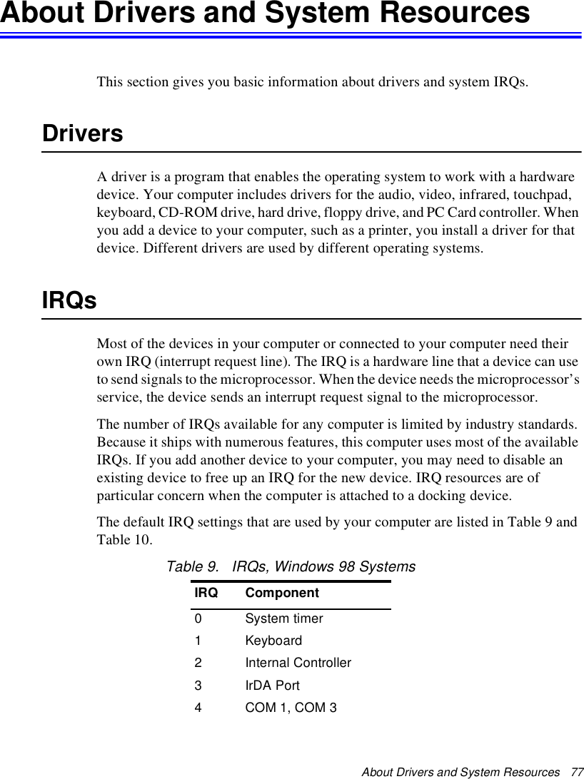 About Drivers and System Resources   77About Drivers and System ResourcesThis section gives you basic information about drivers and system IRQs.DriversA driver is a program that enables the operating system to work with a hardware device. Your computer includes drivers for the audio, video, infrared, touchpad, keyboard, CD-ROM drive, hard drive, floppy drive, and PC Card controller. When you add a device to your computer, such as a printer, you install a driver for that device. Different drivers are used by different operating systems.IRQsMost of the devices in your computer or connected to your computer need their own IRQ (interrupt request line). The IRQ is a hardware line that a device can use to send signals to the microprocessor. When the device needs the microprocessor’s service, the device sends an interrupt request signal to the microprocessor.The number of IRQs available for any computer is limited by industry standards. Because it ships with numerous features, this computer uses most of the available IRQs. If you add another device to your computer, you may need to disable an existing device to free up an IRQ for the new device. IRQ resources are of particular concern when the computer is attached to a docking device.The default IRQ settings that are used by your computer are listed in Table 9 and Table 10.Table 9.   IRQs, Windows 98 SystemsIRQ Component0System timer1Keyboard2Internal Controller3IrDA Port4COM 1, COM 3