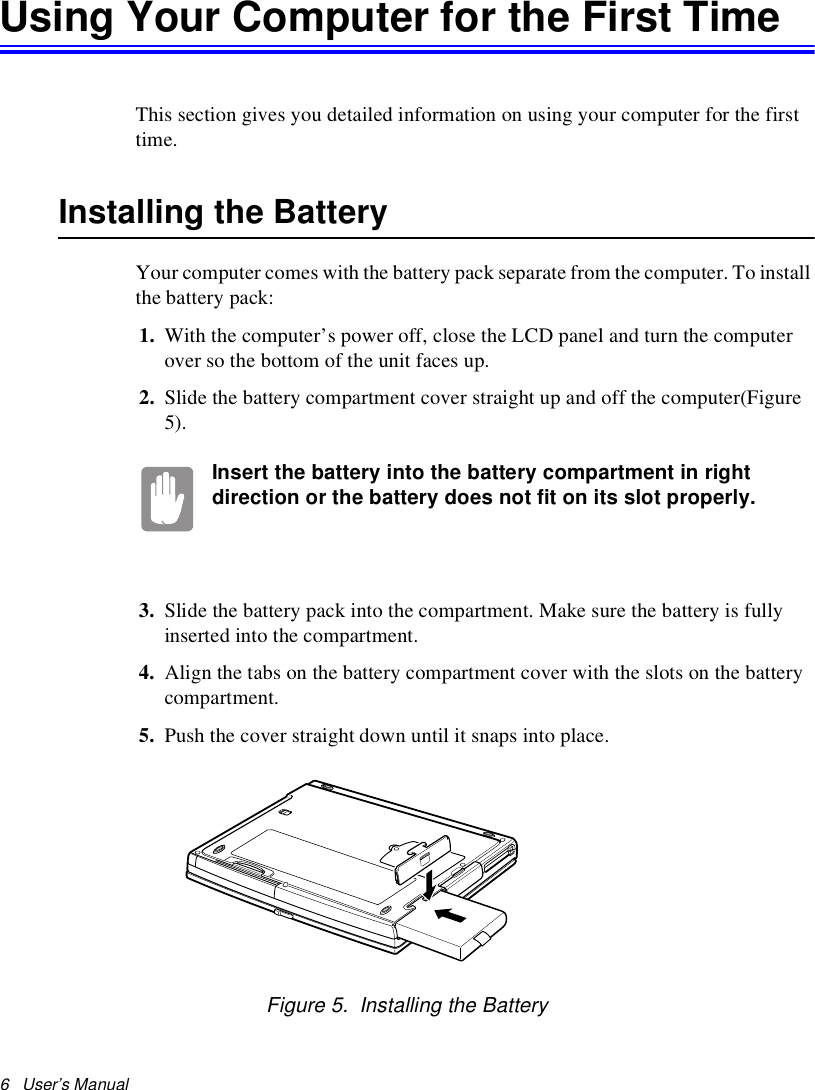 6   User’s Manual Using Your Computer for the First TimeThis section gives you detailed information on using your computer for the first time.Installing the BatteryYour computer comes with the battery pack separate from the computer. To install the battery pack:1. With the computer’s power off, close the LCD panel and turn the computer over so the bottom of the unit faces up.2. Slide the battery compartment cover straight up and off the computer(Figure 5).Insert the battery into the battery compartment in right direction or the battery does not fit on its slot properly. 3. Slide the battery pack into the compartment. Make sure the battery is fully inserted into the compartment.4. Align the tabs on the battery compartment cover with the slots on the battery compartment.5. Push the cover straight down until it snaps into place.Figure 5.  Installing the Battery