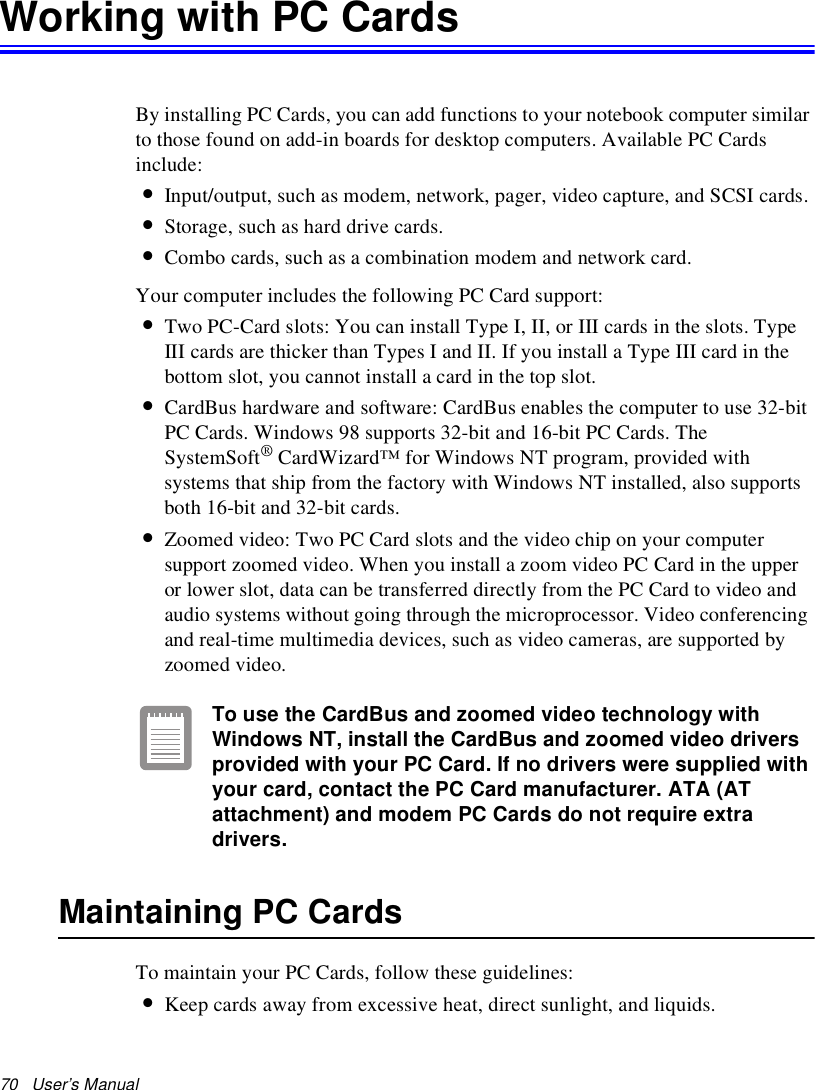 70   User’s Manual Working with PC CardsBy installing PC Cards, you can add functions to your notebook computer similar to those found on add-in boards for desktop computers. Available PC Cards include:•Input/output, such as modem, network, pager, video capture, and SCSI cards.•Storage, such as hard drive cards.•Combo cards, such as a combination modem and network card.Your computer includes the following PC Card support:•Two PC-Card slots: You can install Type I, II, or III cards in the slots. Type III cards are thicker than Types I and II. If you install a Type III card in the bottom slot, you cannot install a card in the top slot.•CardBus hardware and software: CardBus enables the computer to use 32-bit PC Cards. Windows 98 supports 32-bit and 16-bit PC Cards. The SystemSoft® CardWizard™ for Windows NT program, provided with systems that ship from the factory with Windows NT installed, also supports both 16-bit and 32-bit cards.•Zoomed video: Two PC Card slots and the video chip on your computer support zoomed video. When you install a zoom video PC Card in the upper or lower slot, data can be transferred directly from the PC Card to video and audio systems without going through the microprocessor. Video conferencing and real-time multimedia devices, such as video cameras, are supported by zoomed video.To use the CardBus and zoomed video technology with Windows NT, install the CardBus and zoomed video drivers provided with your PC Card. If no drivers were supplied with your card, contact the PC Card manufacturer. ATA (AT attachment) and modem PC Cards do not require extra drivers.Maintaining PC CardsTo maintain your PC Cards, follow these guidelines:•Keep cards away from excessive heat, direct sunlight, and liquids.