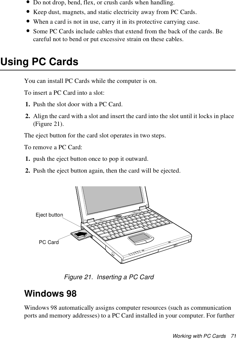 Working with PC Cards   71•Do not drop, bend, flex, or crush cards when handling.•Keep dust, magnets, and static electricity away from PC Cards.•When a card is not in use, carry it in its protective carrying case.•Some PC Cards include cables that extend from the back of the cards. Be careful not to bend or put excessive strain on these cables.Using PC CardsYou can install PC Cards while the computer is on.To insert a PC Card into a slot:1. Push the slot door with a PC Card. 2. Align the card with a slot and insert the card into the slot until it locks in place (Figure 21).The eject button for the card slot operates in two steps.To remove a PC Card:1. push the eject button once to pop it outward. 2. Push the eject button again, then the card will be ejected.Figure 21.  Inserting a PC CardWindows 98Windows 98 automatically assigns computer resources (such as communication ports and memory addresses) to a PC Card installed in your computer. For further PC CardEject button
