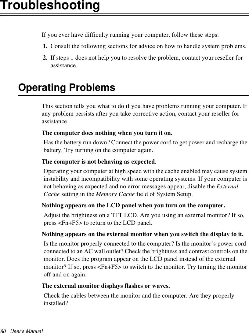 80   User’s Manual TroubleshootingIf you ever have difficulty running your computer, follow these steps: 1. Consult the following sections for advice on how to handle system problems.2. If steps 1 does not help you to resolve the problem, contact your reseller for assistance.Operating ProblemsThis section tells you what to do if you have problems running your computer. If any problem persists after you take corrective action, contact your reseller for assistance.The computer does nothing when you turn it on.Has the battery run down? Connect the power cord to get power and recharge the battery. Try turning on the computer again.The computer is not behaving as expected.Operating your computer at high speed with the cache enabled may cause system instability and incompatibility with some operating systems. If your computer is not behaving as expected and no error messages appear, disable the External Cache setting in the Memory Cache field of System Setup. Nothing appears on the LCD panel when you turn on the computer.Adjust the brightness on a TFT LCD. Are you using an external monitor? If so, press &lt;Fn+F5&gt; to return to the LCD panel.Nothing appears on the external monitor when you switch the display to it.Is the monitor properly connected to the computer? Is the monitor’s power cord connected to an AC wall outlet? Check the brightness and contrast controls on the monitor. Does the program appear on the LCD panel instead of the external monitor? If so, press &lt;Fn+F5&gt; to switch to the monitor. Try turning the monitor off and on again.The external monitor displays flashes or waves.Check the cables between the monitor and the computer. Are they properly installed?
