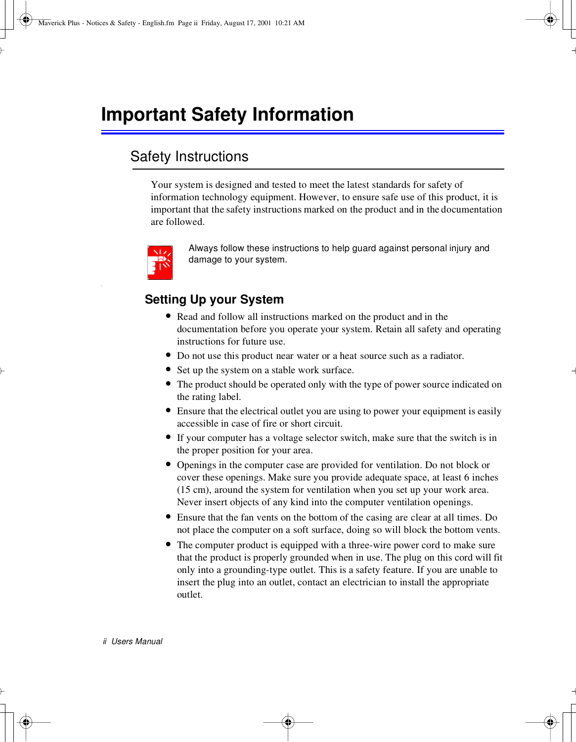 ii Users ManualImportant Safety InformationSafety InstructionsYour system is designed and tested to meet the latest standards for safety ofinformation technology equipment. However, to ensure safe use of this product, it isimportant that the safety instructions marked on the product and in thedocumentationare followed.Always follow these instructions to help guard against personal injury anddamage to your system.iSetting Up your System•Read and follow all instructions marked on the product and in thedocumentation before you operate your system. Retain all safety and operatinginstructions for future use.•Do not use this product near water or a heat source such as a radiator.•Set up the system on a stable work surface.•The product should be operated only with the type of power source indicated onthe rating label.•Ensure that the electrical outlet you are using to power your equipment is easilyaccessible in case of fire or short circuit.•If your computer has a voltage selector switch, make sure that the switch is inthe proper position for your area.•Openings in the computer case are provided for ventilation. Do not block orcover these openings. Make sure you provide adequate space, at least 6 inches(15 cm), around the system for ventilation when you set up your work area.Never insert objects of any kind into the computer ventilation openings.•Ensure that the fan vents on the bottom of the casing are clear at all times. Donot place the computer on a soft surface, doing so will block the bottom vents.•The computer product is equipped with a three-wire power cord to make surethat the product is properly grounded when in use. The plug on this cord will fitonly into a grounding-type outlet. This is a safety feature. If you are unable toinsert the plug into an outlet, contact an electrician to install the appropriateoutlet.Maverick Plus - Notices &amp; Safety - English.fm Page ii Friday, August 17, 2001 10:21 AM