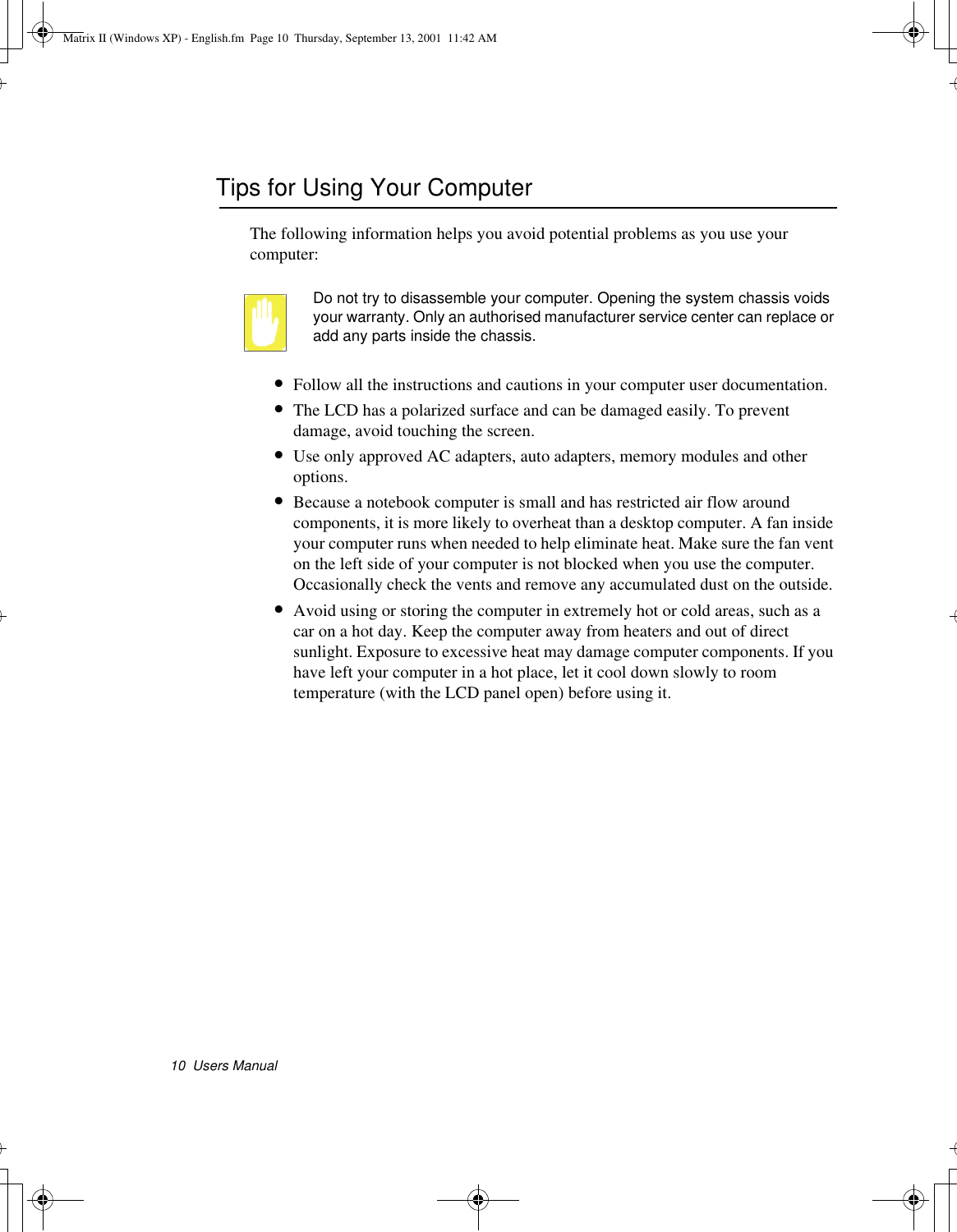 10  Users ManualTips for Using Your ComputerThe following information helps you avoid potential problems as you use your computer:Do not try to disassemble your computer. Opening the system chassis voids your warranty. Only an authorised manufacturer service center can replace or add any parts inside the chassis.•Follow all the instructions and cautions in your computer user documentation.•The LCD has a polarized surface and can be damaged easily. To prevent damage, avoid touching the screen.•Use only approved AC adapters, auto adapters, memory modules and other options.•Because a notebook computer is small and has restricted air flow around components, it is more likely to overheat than a desktop computer. A fan inside your computer runs when needed to help eliminate heat. Make sure the fan vent on the left side of your computer is not blocked when you use the computer.  Occasionally check the vents and remove any accumulated dust on the outside. •Avoid using or storing the computer in extremely hot or cold areas, such as a car on a hot day. Keep the computer away from heaters and out of direct sunlight. Exposure to excessive heat may damage computer components. If you have left your computer in a hot place, let it cool down slowly to room temperature (with the LCD panel open) before using it.Matrix II (Windows XP) - English.fm  Page 10  Thursday, September 13, 2001  11:42 AM
