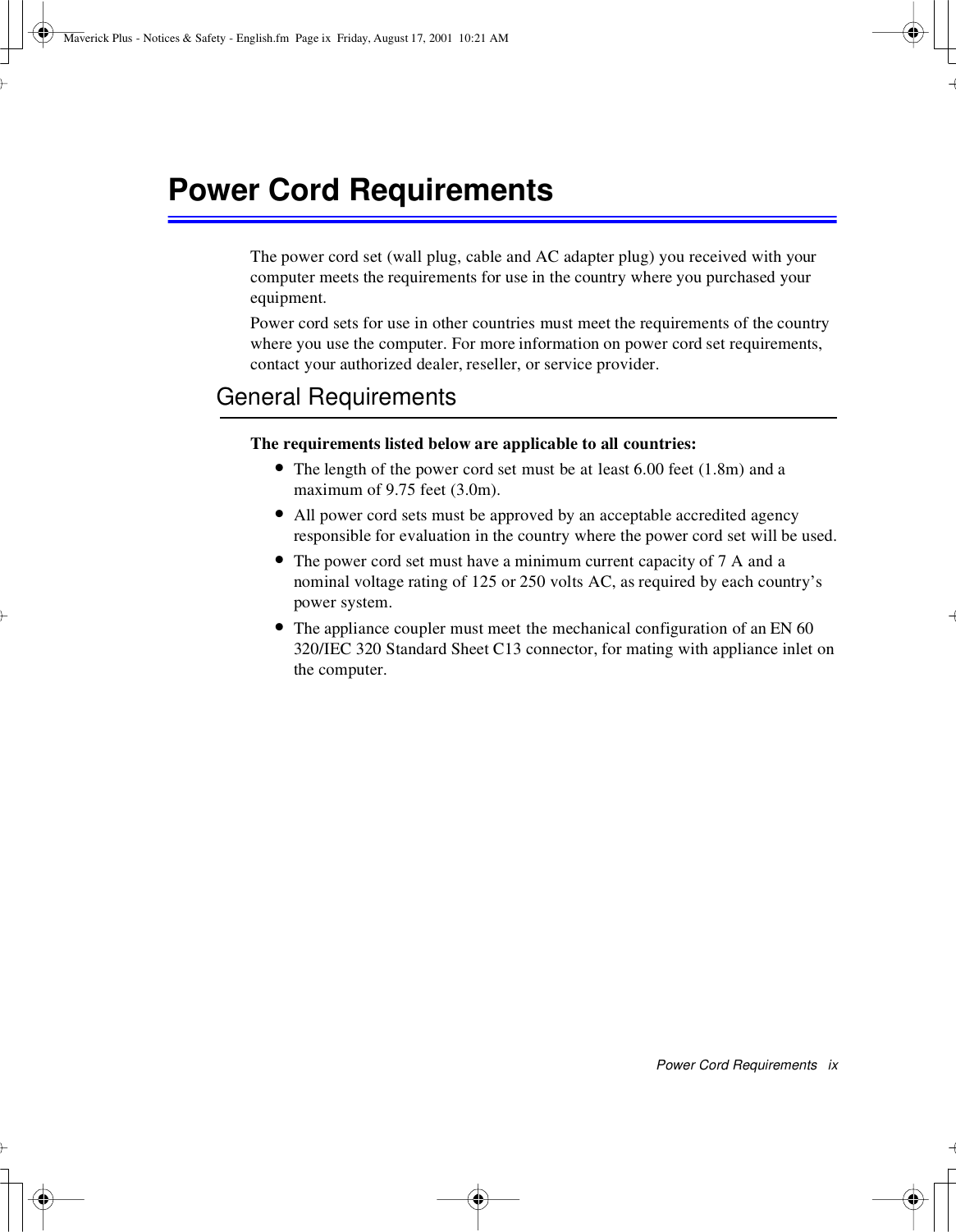 Power Cord Requirements ixPower Cord RequirementsThe power cord set (wall plug, cable and AC adapter plug) you received with yourcomputer meets the requirements for use in the country where you purchased yourequipment.Power cord sets for use in other countries must meet the requirements of the countrywhere you use the computer. For more information on power cord set requirements,contact your authorized dealer, reseller, or service provider.General RequirementsThe requirements listed below are applicable to all countries:•The length of the power cord set must be at least 6.00 feet (1.8m) and amaximum of 9.75 feet (3.0m).•All power cord sets must be approved by an acceptable accredited agencyresponsible for evaluation in the country where the power cord set will be used.•The power cord set must have a minimum current capacity of 7 A and anominal voltage rating of 125 or 250 volts AC, as required by each country’spower system.•The appliance coupler must meet the mechanical configuration of an EN 60320/IEC 320 Standard Sheet C13 connector, for mating with appliance inlet onthe computer.Maverick Plus - Notices &amp; Safety - English.fm Page ix Friday, August 17, 2001 10:21 AM