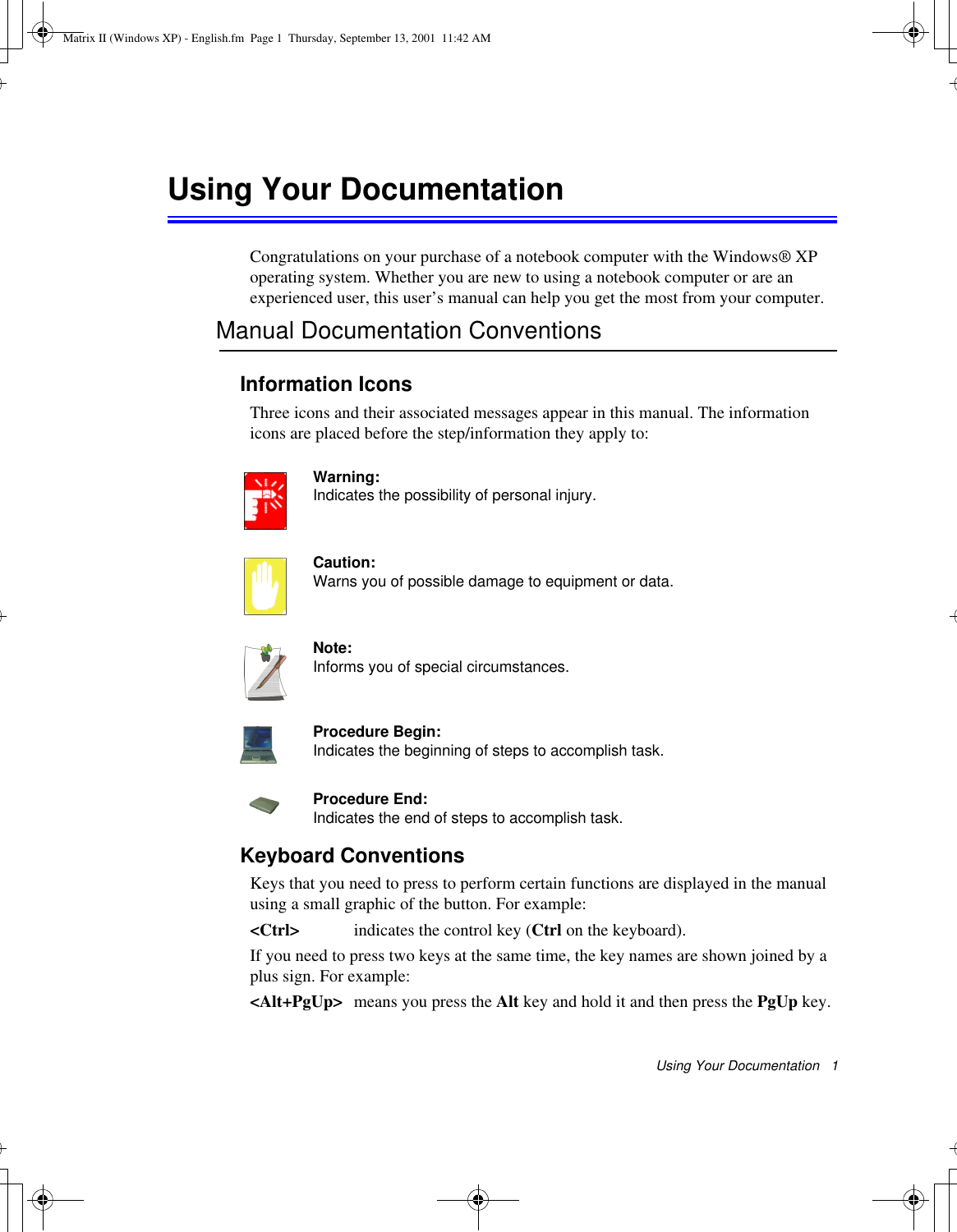 Using Your Documentation   1Using Your DocumentationCongratulations on your purchase of a notebook computer with the Windows® XP operating system. Whether you are new to using a notebook computer or are an experienced user, this user’s manual can help you get the most from your computer.Manual Documentation ConventionsInformation IconsThree icons and their associated messages appear in this manual. The information icons are placed before the step/information they apply to:Warning:Indicates the possibility of personal injury.Caution:Warns you of possible damage to equipment or data.Note:Informs you of special circumstances.Procedure Begin:Indicates the beginning of steps to accomplish task.Procedure End:Indicates the end of steps to accomplish task.Keyboard ConventionsKeys that you need to press to perform certain functions are displayed in the manual using a small graphic of the button. For example: &lt;Ctrl&gt; indicates the control key (Ctrl on the keyboard). If you need to press two keys at the same time, the key names are shown joined by a plus sign. For example:&lt;Alt+PgUp&gt; means you press the Alt key and hold it and then press the PgUp key.Matrix II (Windows XP) - English.fm  Page 1  Thursday, September 13, 2001  11:42 AM