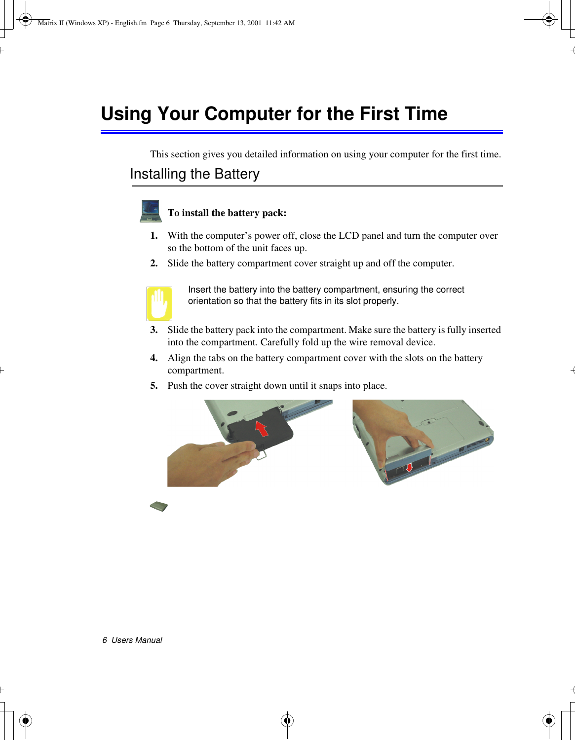6  Users ManualUsing Your Computer for the First TimeThis section gives you detailed information on using your computer for the first time.Installing the BatteryTo install the battery pack:1. With the computer’s power off, close the LCD panel and turn the computer over so the bottom of the unit faces up.2. Slide the battery compartment cover straight up and off the computer.Insert the battery into the battery compartment, ensuring the correct orientation so that the battery fits in its slot properly. 3. Slide the battery pack into the compartment. Make sure the battery is fully inserted into the compartment. Carefully fold up the wire removal device.4. Align the tabs on the battery compartment cover with the slots on the battery compartment.5. Push the cover straight down until it snaps into place. Matrix II (Windows XP) - English.fm  Page 6  Thursday, September 13, 2001  11:42 AM