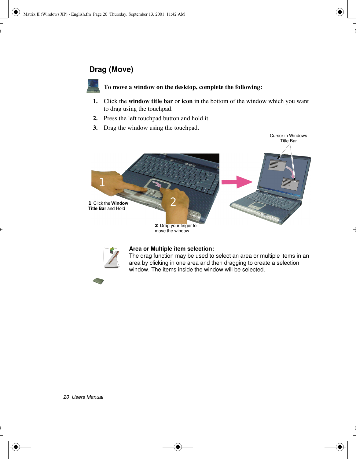 20  Users ManualDrag (Move)To move a window on the desktop, complete the following:1. Click the window title bar or icon in the bottom of the window which you want to drag using the touchpad.2. Press the left touchpad button and hold it.3. Drag the window using the touchpad.Area or Multiple item selection:The drag function may be used to select an area or multiple items in an area by clicking in one area and then dragging to create a selection window. The items inside the window will be selected.Cursor in Windows Title Bar11 Click the Window Title Bar and Hold122 Drag your finger to move the window2Matrix II (Windows XP) - English.fm  Page 20  Thursday, September 13, 2001  11:42 AM